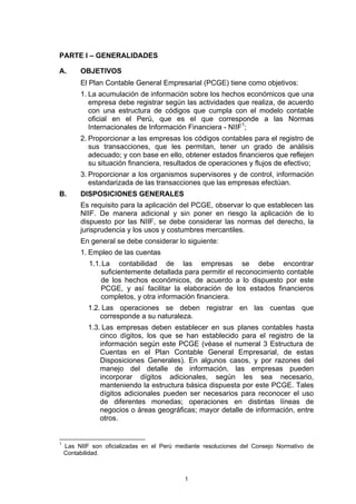 PARTE I – GENERALIDADES

A.       OBJETIVOS
         El Plan Contable General Empresarial (PCGE) tiene como objetivos:
         1. La acumulación de información sobre los hechos económicos que una
            empresa debe registrar según las actividades que realiza, de acuerdo
            con una estructura de códigos que cumpla con el modelo contable
            oficial en el Perú, que es el que corresponde a las Normas
            Internacionales de Información Financiera - NIIF1;
         2. Proporcionar a las empresas los códigos contables para el registro de
            sus transacciones, que les permitan, tener un grado de análisis
            adecuado; y con base en ello, obtener estados financieros que reflejen
            su situación financiera, resultados de operaciones y flujos de efectivo;
         3. Proporcionar a los organismos supervisores y de control, información
            estandarizada de las transacciones que las empresas efectúan.
B.       DISPOSICIONES GENERALES
         Es requisito para la aplicación del PCGE, observar lo que establecen las
         NIIF. De manera adicional y sin poner en riesgo la aplicación de lo
         dispuesto por las NIIF, se debe considerar las normas del derecho, la
         jurisprudencia y los usos y costumbres mercantiles.
         En general se debe considerar lo siguiente:
         1. Empleo de las cuentas
            1.1. La contabilidad de las empresas se debe encontrar
                suficientemente detallada para permitir el reconocimiento contable
                de los hechos económicos, de acuerdo a lo dispuesto por este
                PCGE, y así facilitar la elaboración de los estados financieros
                completos, y otra información financiera.
            1.2. Las operaciones se deben registrar en las cuentas que
                corresponde a su naturaleza.
            1.3. Las empresas deben establecer en sus planes contables hasta
                cinco dígitos, los que se han establecido para el registro de la
                información según este PCGE (véase el numeral 3 Estructura de
                Cuentas en el Plan Contable General Empresarial, de estas
                Disposiciones Generales). En algunos casos, y por razones del
                manejo del detalle de información, las empresas pueden
                incorporar dígitos adicionales, según les sea necesario,
                manteniendo la estructura básica dispuesta por este PCGE. Tales
                dígitos adicionales pueden ser necesarios para reconocer el uso
                de diferentes monedas; operaciones en distintas líneas de
                negocios o áreas geográficas; mayor detalle de información, entre
                otros.


1
    Las NIIF son oficializadas en el Perú mediante resoluciones del Consejo Normativo de
    Contabilidad.



                                            1
 
