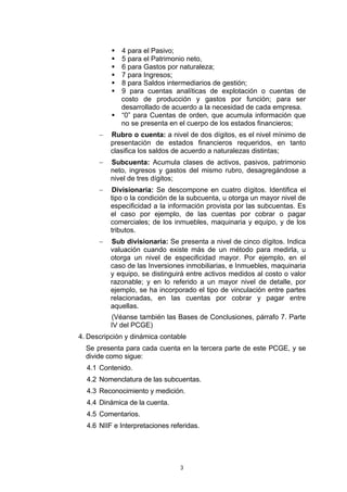 4 para el Pasivo;
             5 para el Patrimonio neto,
             6 para Gastos por naturaleza;
             7 para Ingresos;
             8 para Saldos intermediarios de gestión;
             9 para cuentas analíticas de explotación o cuentas de
             costo de producción y gastos por función; para ser
             desarrollado de acuerdo a la necesidad de cada empresa.
             “0” para Cuentas de orden, que acumula información que
             no se presenta en el cuerpo de los estados financieros;
      −   Rubro o cuenta: a nivel de dos dígitos, es el nivel mínimo de
          presentación de estados financieros requeridos, en tanto
          clasifica los saldos de acuerdo a naturalezas distintas;
      −   Subcuenta: Acumula clases de activos, pasivos, patrimonio
          neto, ingresos y gastos del mismo rubro, desagregándose a
          nivel de tres dígitos;
      −   Divisionaria: Se descompone en cuatro dígitos. Identifica el
          tipo o la condición de la subcuenta, u otorga un mayor nivel de
          especificidad a la información provista por las subcuentas. Es
          el caso por ejemplo, de las cuentas por cobrar o pagar
          comerciales; de los inmuebles, maquinaria y equipo, y de los
          tributos.
      −   Sub divisionaria: Se presenta a nivel de cinco dígitos. Indica
          valuación cuando existe más de un método para medirla, u
          otorga un nivel de especificidad mayor. Por ejemplo, en el
          caso de las Inversiones inmobiliarias, e Inmuebles, maquinaria
          y equipo, se distinguirá entre activos medidos al costo o valor
          razonable; y en lo referido a un mayor nivel de detalle, por
          ejemplo, se ha incorporado el tipo de vinculación entre partes
          relacionadas, en las cuentas por cobrar y pagar entre
          aquellas.
          (Véanse también las Bases de Conclusiones, párrafo 7. Parte
          IV del PCGE)
4. Descripción y dinámica contable
  Se presenta para cada cuenta en la tercera parte de este PCGE, y se
  divide como sigue:
  4.1 Contenido.
  4.2 Nomenclatura de las subcuentas.
  4.3 Reconocimiento y medición.
  4.4 Dinámica de la cuenta.
  4.5 Comentarios.
  4.6 NIIF e Interpretaciones referidas.




                                 3
 