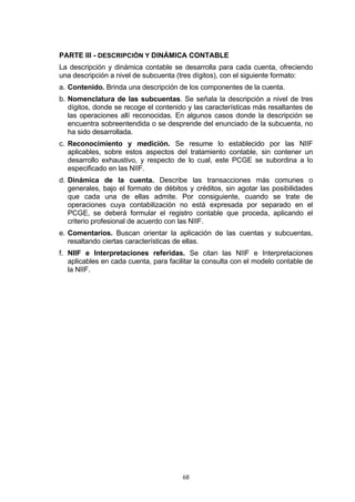 PARTE III - DESCRIPCIÓN Y DINÁMICA CONTABLE
La descripción y dinámica contable se desarrolla para cada cuenta, ofreciendo
una descripción a nivel de subcuenta (tres dígitos), con el siguiente formato:
a. Contenido. Brinda una descripción de los componentes de la cuenta.
b. Nomenclatura de las subcuentas. Se señala la descripción a nivel de tres
   dígitos, donde se recoge el contenido y las características más resaltantes de
   las operaciones allí reconocidas. En algunos casos donde la descripción se
   encuentra sobreentendida o se desprende del enunciado de la subcuenta, no
   ha sido desarrollada.
c. Reconocimiento y medición. Se resume lo establecido por las NIIF
   aplicables, sobre estos aspectos del tratamiento contable, sin contener un
   desarrollo exhaustivo, y respecto de lo cual, este PCGE se subordina a lo
   especificado en las NIIF.
d. Dinámica de la cuenta. Describe las transacciones más comunes o
   generales, bajo el formato de débitos y créditos, sin agotar las posibilidades
   que cada una de ellas admite. Por consiguiente, cuando se trate de
   operaciones cuya contabilización no está expresada por separado en el
   PCGE, se deberá formular el registro contable que proceda, aplicando el
   criterio profesional de acuerdo con las NIIF.
e. Comentarios. Buscan orientar la aplicación de las cuentas y subcuentas,
   resaltando ciertas características de ellas.
f. NIIF e Interpretaciones referidas. Se citan las NIIF e Interpretaciones
   aplicables en cada cuenta, para facilitar la consulta con el modelo contable de
   la NIIF.




                                       68
 
