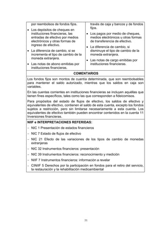 por reembolsos de fondos fijos.           través de caja y bancos y de fondos
                                            fijos.
• Los depósitos de cheques en
  instituciones financieras, las        • Los pagos por medio de cheques,
  entradas de efectivo por medios         medios electrónicos u otras formas
  electrónicos y otras formas de          de transferencia de efectivo.
  ingreso de efectivo.
                                        • La diferencia de cambio, si
• La diferencia de cambio, si se          disminuye el tipo de cambio de la
  incrementa el tipo de cambio de la      moneda extranjera.
  moneda extranjera.
                                        • Las notas de cargo emitidas por
• Las notas de abono emitidas por         instituciones financieras.
  instituciones financieras.
                               COMENTARIOS
Los fondos fijos son montos de cuantía determinada, que son reembolsables
para mantener el saldo autorizado, mientras que los saldos en caja son
variables.
En las cuentas corrientes en instituciones financieras se incluyen aquéllas que
tienen fines específicos, tales como las que corresponden a fideicomisos.
Para propósitos del estado de flujos de efectivo, los saldos de efectivo y
equivalentes de efectivo, contienen el saldo de esta cuenta, excepto los fondos
sujetos a restricción, pero sin limitarse necesariamente a esta cuenta. Los
equivalentes de efectivo también pueden encontrar contenidos en la cuenta 11
Inversiones financieras.
NIIF e INTERPRETACIONES REFERIDAS:
− NIC 1 Presentación de estados financieros
− NIC 7 Estado de flujos de efectivo
− NIC 21 Efecto de las variaciones de los tipos de cambio de monedas
  extranjeras
− NIC 32 Instrumentos financieros: presentación
− NIC 39 Instrumentos financieros: reconocimiento y medición
− NIIF 7 Instrumentos financieros: información a revelar
− CINIIF 5 Derechos por la participación en fondos para el retiro del servicio,
  la restauración y la rehabilitación medioambiental




                                       71
 