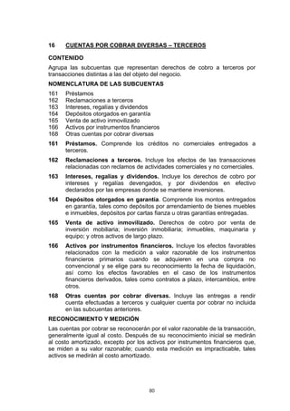 16    CUENTAS POR COBRAR DIVERSAS – TERCEROS

CONTENIDO
Agrupa las subcuentas que representan derechos de cobro a terceros por
transacciones distintas a las del objeto del negocio.
NOMENCLATURA DE LAS SUBCUENTAS
161   Préstamos
162   Reclamaciones a terceros
163   Intereses, regalías y dividendos
164   Depósitos otorgados en garantía
165   Venta de activo inmovilizado
166   Activos por instrumentos financieros
168   Otras cuentas por cobrar diversas
161   Préstamos. Comprende los créditos no comerciales entregados a
      terceros.
162   Reclamaciones a terceros. Incluye los efectos de las transacciones
      relacionadas con reclamos de actividades comerciales y no comerciales.
163   Intereses, regalías y dividendos. Incluye los derechos de cobro por
      intereses y regalías devengados, y por dividendos en efectivo
      declarados por las empresas donde se mantiene inversiones.
164   Depósitos otorgados en garantía. Comprende los montos entregados
      en garantía, tales como depósitos por arrendamiento de bienes muebles
      e inmuebles, depósitos por cartas fianza u otras garantías entregadas.
165   Venta de activo inmovilizado. Derechos de cobro por venta de
      inversión mobiliaria; inversión inmobiliaria; inmuebles, maquinaria y
      equipo; y otros activos de largo plazo.
166   Activos por instrumentos financieros. Incluye los efectos favorables
      relacionados con la medición a valor razonable de los instrumentos
      financieros primarios cuando se adquieren en una compra no
      convencional y se elige para su reconocimiento la fecha de liquidación,
      así como los efectos favorables en el caso de los instrumentos
      financieros derivados, tales como contratos a plazo, intercambios, entre
      otros.
168   Otras cuentas por cobrar diversas. Incluye las entregas a rendir
      cuenta efectuadas a terceros y cualquier cuenta por cobrar no incluida
      en las subcuentas anteriores.
RECONOCIMIENTO Y MEDICIÓN
Las cuentas por cobrar se reconocerán por el valor razonable de la transacción,
generalmente igual al costo. Después de su reconocimiento inicial se medirán
al costo amortizado, excepto por los activos por instrumentos financieros que,
se miden a su valor razonable; cuando esta medición es impracticable, tales
activos se medirán al costo amortizado.




                                      80
 