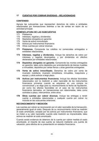 17    CUENTAS POR COBRAR DIVERSAS – RELACIONADAS

CONTENIDO
Agrupa las subcuentas que representan derechos de cobro a entidades
relacionadas por transacciones distintas a las de ventas en razón de su
actividad principal.
NOMENCLATURA DE LAS SUBCUENTAS
171 Préstamos
173 Intereses, regalías y dividendos
174 Depósitos otorgados en garantía
175 Venta de activo inmovilizado
176 Activos por instrumentos financieros
178 Otras cuentas por cobrar diversas
171   Préstamos. Comprende los créditos no comerciales entregados a
      entidades relacionadas.
173   Intereses, regalías y dividendos. Incluye los derechos de cobro por
      intereses y regalías devengados, y por dividendos en efectivo
      declarados por entidades relacionadas.
174   Depósitos otorgados en garantía. Comprende los montos entregados
      en garantía, tales como depósitos por arrendamiento de bienes muebles
      e inmuebles, depósitos por cartas fianza u otras garantías entregadas.
175   Venta de activo inmovilizado. Derechos de cobro por venta de
      inversión mobiliaria; inversión inmobiliaria; inmuebles, maquinaria y
      equipo; y otros activos a largo plazo.
176   Activos por instrumentos financieros. Incluye los efectos favorables
      relacionados con la medición a valor razonable de los instrumentos
      financieros primarios cuando se adquieren en una compra no
      convencional y se elige para su reconocimiento la fecha de liquidación,
      así como los efectos favorables en el caso de los instrumentos
      financieros derivados, en transacciones con relacionadas, tales como
      contratos a plazo, intercambios, entre otros.
178   Otras cuentas por cobrar diversas. Incluye las entregas a rendir
      cuenta a entidades relacionadas y cualquier cuenta por cobrar no
      incluida en las subcuentas anteriores.
RECONOCIMIENTO Y MEDICIÓN
Las cuentas por cobrar se reconocerán por el valor razonable de la transacción,
generalmente igual al costo. Después de su reconocimiento inicial se medirán
al costo amortizado, excepto por los activos por instrumentos financieros, que
se miden a su valor razonable; cuando esta medición es impracticable, tales
activos se medirán al costo amortizado.
Cuando exista evidencia de deterioro de la cuenta por cobrar medida al costo
amortizado, el importe de esa cuenta se reducirá mediante una cuenta de
valuación, para efectos de su presentación en estados financieros.



                                      82
 