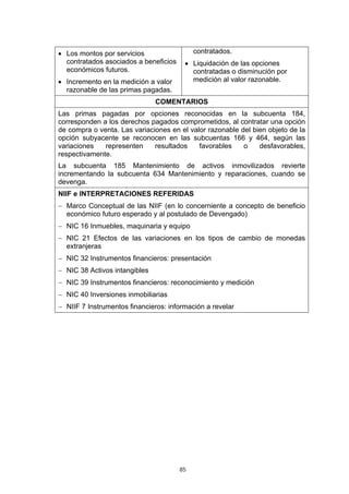 • Los montos por servicios                  contratados.
  contratados asociados a beneficios    • Liquidación de las opciones
  económicos futuros.                     contratadas o disminución por
• Incremento en la medición a valor       medición al valor razonable.
  razonable de las primas pagadas.
                               COMENTARIOS
Las primas pagadas por opciones reconocidas en la subcuenta 184,
corresponden a los derechos pagados comprometidos, al contratar una opción
de compra o venta. Las variaciones en el valor razonable del bien objeto de la
opción subyacente se reconocen en las subcuentas 166 y 464, según las
variaciones   representen     resultados    favorables    o    desfavorables,
respectivamente.
La subcuenta 185 Mantenimiento de activos inmovilizados revierte
incrementando la subcuenta 634 Mantenimiento y reparaciones, cuando se
devenga.
NIIF e INTERPRETACIONES REFERIDAS
− Marco Conceptual de las NIIF (en lo concerniente a concepto de beneficio
  económico futuro esperado y al postulado de Devengado)
− NIC 16 Inmuebles, maquinaria y equipo
− NIC 21 Efectos de las variaciones en los tipos de cambio de monedas
  extranjeras
− NIC 32 Instrumentos financieros: presentación
− NIC 38 Activos intangibles
− NIC 39 Instrumentos financieros: reconocimiento y medición
− NIC 40 Inversiones inmobiliarias
− NIIF 7 Instrumentos financieros: información a revelar




                                       85
 