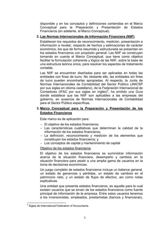 disponible y en los conceptos y definiciones contenidas en el Marco
             Conceptual para la Preparación y Presentación de Estados
             Financieros (en adelante, el Marco Conceptual).
          2. Las Normas Internacionales de Información Financiera (NIIF)
             Establecen los requisitos de reconocimiento, medición, presentación e
             información a revelar, respecto de hechos y estimaciones de carácter
             económico, los que de forma resumida y estructurada se presentan en
             los estados financieros con propósito general. Las NIIF se construyen
             tomando en cuenta el Marco Conceptual, que tiene como objetivo
             facilitar la formulación coherente y lógica de las NIIF, sobre la base de
             una estructura teórica única, para resolver los aspectos de tratamiento
             contable.
             Las NIIF se encuentran diseñadas para ser aplicadas en todas las
             entidades con fines de lucro. No obstante ello, las entidades sin fines
             de lucro pueden encontrarlas apropiadas. Al respecto, la Junta de
             Normas Internacionales de Contabilidad del Sector Público (JNICSP
             por sus siglas en idioma castellano), de la Federación Internacional de
             Contadores (IFAC por sus siglas en inglés)4, ha emitido una Guía
             donde establece que las NIIF son aplicables a las empresas del
             gobierno, en ausencia de Normas Internacionales de Contabilidad
             para el Sector Público específicas.
          3. Marco Conceptual para la Preparación y Presentación de los
             Estados Financieros
             Este marco es de aplicación para:
             - El objetivo de los estados financieros;
             - Las características cualitativas que determinan la calidad de la
               información de los estados financieros;
             - La definición, reconocimiento y medición de los elementos que
               constituyen los estados financieros; y
             - Los conceptos de capital y mantenimiento de capital
             Objetivo de los estados financieros
             El objetivo de los estados financieros es suministrar información
             acerca de la situación financiera, desempeño y cambios en la
             situación financiera para asistir a una amplia gama de usuarios en la
             toma de decisiones económicas.
             Un juego completo de estados financieros incluye un balance general,
             un estado de ganancias y pérdidas, un estado de cambios en el
             patrimonio neto, y un estado de flujos de efectivo, así como notas
             explicativas.
             Una entidad que presenta estados financieros, es aquella para la cual
             existen usuarios que se sirven de los estados financieros como fuente
             principal de información de la empresa. Entre estos usuarios tenemos
             a los inversionistas, empleados, prestamistas (bancos y financieras),

4
    Siglas de International Federation of Accountants.



                                                 5
 