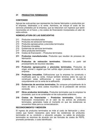 21    PRODUCTOS TERMINADOS

CONTENIDO
Agrupa las subcuentas que representan los bienes fabricados o producidos por
la empresa, destinados a la venta. Asimismo, se incluye el costo de los
servicios prestados por la empresa, que se relacionan con ingresos que serán
reconocidos en el futuro, y los costos de financiación incorporados al valor de
estos activos.
NOMENCLATURA DE LAS SUBCUENTAS

211   Productos manufacturados
212   Productos de extracción terminados
213   Productos agropecuarios y piscícolas terminados
214   Productos inmuebles
215   Existencias de servicios terminados
217   Otros productos terminados
218   Costos de financiación – Productos terminados
211   Productos manufacturados. Productos que resultan de procesos de
      fabricación.
212   Productos de extracción terminados.            Obtenidos    a   partir   del
      procesamiento de recursos naturales.
213   Productos agropecuarios y piscícolas terminados. Productos de
      origen animal o vegetal que han sufrido algún proceso de cambio en la
      empresa.
214   Productos inmuebles. Edificaciones que la empresa ha construido o
      modificado para su venta. Incluye también terrenos sobre los que se
      construyen estas edificaciones y cuya propiedad se transferirá
      conjuntamente con la venta de la edificación.
215   Existencias de servicios terminados. Se compone principalmente de la
      mano de obra y otros costos incurridos en la prestación del servicio
      concluido.
217   Otros productos terminados. Productos terminados que la empresa ha
      procesado, que no se contemplan en las subcuentas anteriores.
218   Costos de financiación – Productos terminados. Costos de
      financiación incorporados en el valor de los activos de productos
      terminados, generados hasta el momento en que las existencias se
      encuentran listas para su comercialización.
RECONOCIMIENTO Y MEDICIÓN
El ingreso de productos terminados se mide al costo de fabricación y otros
costos que fueran necesarios para tener las existencias de productos
terminados en su condición y ubicación actuales. La salida de productos
terminados se reconoce de acuerdo con las fórmulas de costeo de PEPS,
promedio ponderado, o costo identificado.



                                      91
 
