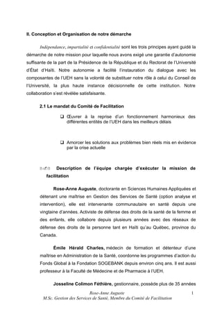 II. Conception et Organisation de notre démarche
Indépendance, impartialité et confidentialité sont les trois principes ayant guidé la
démarche de notre mission pour laquelle nous avons exigé une garantie d’autonomie
suffisante de la part de la Présidence de la République et du Rectorat de l’Université
d’État d’Haïti. Notre autonomie a facilité l’instauration du dialogue avec les
composantes de l’UEH sans la volonté de substituer notre rôle à celui du Conseil de
l’Université, la plus haute instance décisionnelle de cette institution. Notre
collaboration s’est révélée satisfaisante.
2.1 Le mandat du Comité de Facilitation
 Œuvrer à la reprise d’un fonctionnement harmonieux des
différentes entités de l’UEH dans les meilleurs délais

 Amorcer les solutions aux problèmes bien réels mis en évidence
par la crise actuelle

2.2

Description de l’équipe chargée d’exécuter la mission de

facilitation
Rose-Anne Auguste, doctorante en Sciences Humaines Appliquées et
détenant une maîtrise en Gestion des Services de Santé (option analyse et
intervention), elle est intervenante communautaire en santé depuis une
vingtaine d’années. Activiste de défense des droits de la santé de la femme et
des enfants, elle collabore depuis plusieurs années avec des réseaux de
défense des droits de la personne tant en Haïti qu’au Québec, province du
Canada.
Émile Hérald Charles, médecin de formation et détenteur d’une
maîtrise en Administration de la Santé, coordonne les programmes d’action du
Fonds Global à la Fondation SOGEBANK depuis environ cinq ans. Il est aussi
professeur à la Faculté de Médecine et de Pharmacie à l’UEH.
Josseline Colimon Féthière, gestionnaire, possède plus de 35 années
Rose-Anne Auguste
M.Sc. Gestion des Services de Santé, Membre du Comité de Facilitation

1

 