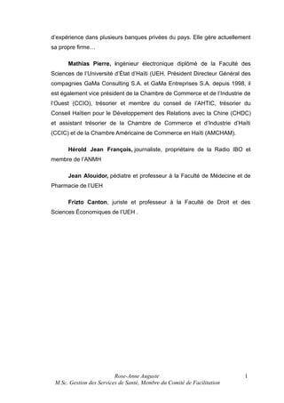 d’expérience dans plusieurs banques privées du pays. Elle gère actuellement
sa propre firme…
Mathias Pierre, ingénieur électronique diplômé de la Faculté des
Sciences de l’Université d’État d’Haïti (UEH. Président Directeur Général des
compagnies GaMa Consulting S.A. et GaMa Entreprises S.A. depuis 1998, il
est également vice président de la Chambre de Commerce et de l’Industrie de
l’Ouest (CCIO), trésorier et membre du conseil de l’AHTIC, trésorier du
Conseil Haïtien pour le Développement des Relations avec la Chine (CHDC)
et assistant trésorier de la Chambre de Commerce et d’Industrie d’Haïti
(CCIC) et de la Chambre Américaine de Commerce en Haïti (AMCHAM).
Hérold Jean François, journaliste, propriétaire de la Radio IBO et
membre de l’ANMH
Jean Alouidor, pédiatre et professeur à la Faculté de Médecine et de
Pharmacie de l’UEH
Frizto Canton, juriste et professeur à la Faculté de Droit et des
Sciences Économiques de l’UEH .

Rose-Anne Auguste
M.Sc. Gestion des Services de Santé, Membre du Comité de Facilitation

1

 