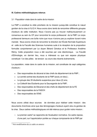 III. Cadres méthodologiques retenus
3.1 Population visée dans le cadre de la mission
La FMP a constitué la cible prioritaire de la mission puisqu’elle constitue le nœud
gordien de la crise à l’U.E.H. Nous avons donc tenté de rencontrer différents groupes
d’acteurs de cette institution. Nous n’avons pas pu trouver malheureusement un
consensus au sein du CF pour rencontrer le corps professoral de la FMP. Le corps
professoral demeure une boîte noire que nous n’avions pas pu explorer durant notre
mandat. Nous avons choisi de rencontrer la direction de l’École Normale Supérieure
et celle de la Faculté des Sciences humaines suite à la réception de la proposition
formulée conjointement par Le doyen Bérard Cénatus et le Professeur Ansèlme
Rémy. Cette proposition nous a été soumise par voie électronique.

La Faculté

d’Ethnologie, en dernier lieu, nous a intéressé vu que son espace physique
constituait l’un des pôles de tension au cours des récents événements.
La population, visée dans le cadre de la mission, est constituée de sept catégories
d’acteurs :
•

Des responsables de décanat et des chefs de département de la FMP ;

•

Le comité central des étudiants de la FMP (exclu en bloc) ;

•

Le groupe des 35 étudiants suspendus pour deux (2) ans;

•

Le Collectif des Etudiants pour la Sauvegarde de la FMP;

•

Des responsables de Décanat et des chefs de département de la FE

•

Des responsables de la FASCH

•

Des responsables de l’ENS

Nous avons utilisé deux sources

de données pour réaliser cette mission : des

documents d’archives ainsi que des témoignages d’acteurs ayant vécu la genèse de
la crise. Deux cadres méthodologiques ont été retenus pour guider notre mission :
1.

Le premier cadre2 se rapproche de l’évaluation normative. Ce cadre repose,
d’une part, sur l’appréciation portée sur chaque composante de la FMP par

2

Voir modélisation de ce cadre en annexe

 