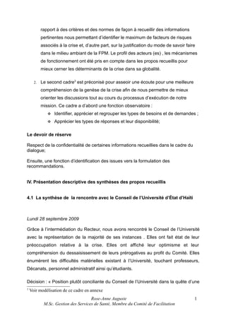 rapport à des critères et des normes de façon à recueillir des informations
pertinentes nous permettant d’identifier le maximum de facteurs de risques
associés à la crise et, d’autre part, sur la justification du mode de savoir faire
dans le milieu ambiant de la FPM. Le profil des acteurs (es) , les mécanismes
de fonctionnement ont été pris en compte dans les propos recueillis pour
mieux cerner les déterminants de la crise dans sa globalité.
2.

Le second cadre3 est préconisé pour asseoir une écoute pour une meilleure
compréhension de la genèse de la crise afin de nous permettre de mieux
orienter les discussions tout au cours du processus d’exécution de notre
mission. Ce cadre a d’abord une fonction observatoire :


Identifier, apprécier et regrouper les types de besoins et de demandes ;



Apprécier les types de réponses et leur disponibilité;

Le devoir de réserve
Respect de la confidentialité de certaines informations recueillies dans le cadre du
dialogue;
Ensuite, une fonction d’identification des issues vers la formulation des
recommandations.
IV. Présentation descriptive des synthèses des propos recueillis
4.1 La synthèse de la rencontre avec le Conseil de l’Université d’État d’Haïti

Lundi 28 septembre 2009
Grâce à l’intermédiation du Recteur, nous avons rencontré le Conseil de l’Université
avec la représentation de la majorité de ses instances . Elles ont fait état de leur
préoccupation relative à la crise. Elles ont affiché leur optimisme et leur
compréhension du dessaisissement de leurs prérogatives au profit du Comité. Elles
énumèrent les difficultés matérielles existant à l’Université, touchant professeurs,
Décanats, personnel administratif ainsi qu’étudiants.
Décision : « Position plutôt conciliante du Conseil de l’Université dans la quête d’une
3

Voir modélisation de ce cadre en annexe
Rose-Anne Auguste
M.Sc. Gestion des Services de Santé, Membre du Comité de Facilitation

1

 