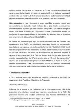 solution positive. Le Comité a cru trouver en ce Conseil un partenaire déterminant
dans le dégel de la situation en raison de sa proximité et du dialogue plus ouvert
existant entre ses membres. Cela favorisera la restitution au Conseil, la normalité et
la plénitude de son autorité décisionnelle et de gestion au sein de l’Université ».
Idées dégagées : « Il est nécessaire et urgent que l’État se montre réceptif aux
revendications des étudiants. Il doit s’efforcer de ne pas étouffer ou refouler les
mécontentements exprimés par des sanctions choquantes. Son attitude réceptive
évitera toute forme de tendance à l’impunité qui pourrait prendre forme au sein de
l’Université. Il restaurera ainsi l’autorité disciplinaire des décanats dans la régulation
des comportements à travers les entités de l’UEH».
Le Comité n’a cependant pas reçu un accueil uniforme dans les Facultés. Les
représentants de la FASCH ont été réticents vis-à-vis du Comité. Les représentants
des étudiants, regroupés au sein du Conseil de l’Université d’État d’Haïti (CUEH), ont
tenu des propos défavorables en ce sens. Toutefois, les étudiants du CUEH nous ont
soumis une déclaration4 réclamant la reconsidération des sanctions infligées à
certains de leurs camarades de la FMP. La position de la FASCH allait évoluer de
manière plus positive face au CF une semaine plus tard à partir d’une proposition5
soumise par le représentant des professeurs de la FASCH et le doyen de l’ENS. La
dernière assemblée du CUEH, tenue le lundi 5 octobre au Rectorat, a finalement
voté en grande majorité sur le principe d’acceptation du Comité de facilitation.

4.2 Rencontre avec la FMP
4.2.1 La synthèse des propos recueillis des membres du Décanat et des Chefs de
département de la Faculté de Médecine et de Pharmacie
Vendredi 2 octobre 2009
Éclairage de la genèse et de l’éclatement de la crise apparemment née de la
proposition d’un étudiant, opposé aux instances compétentes de la FMP. Sa
proposition résumait une violation systématique des mesures administratives et
4
5

Voir l’intégralité de cette déclaration en annexe 2 de ce rapport
Voir l’intégralité de cette proposition en annexe 3 de ce rapport

Rose-Anne Auguste
M.Sc. Gestion des Services de Santé, Membre du Comité de Facilitation

1

 