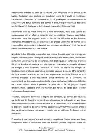 disciplinaires arrêtées au sein de la Faculté (Port obligatoire de la blouse et du
badge, Réduction des couloirs de circulation entre la Faculté et l’extérieur,
transformation des salles de conférence en dortoir, parking des camionnettes dans la
cour, éviter une dérive alarmante des bonnes mœurs, occupation abusive des salles
pendant la nuit où des besoins de toutes natures auraient été assouvies).
Mésentente tirée du retrait formel de la note éliminatoire, mais avec volonté de
compensation par un effort à consentir pour les matières réputées essentielles,
notamment dans les rapports entre la Faculté de Médecine et les Facultés
étrangères. Désaccord suivi de diatribes et de propos vexatoires, et mêmes jugés
inexcusables, des étudiants à l’endroit des membres du décanat, dont l’un aurait
même failli connaître un sort bien funeste.
Nonobstant des difficultés rencontrées par chaque Faculté observée (manque de
moyens, d’infrastructures, contiguïté des locaux d’accueils des étudiants, absence de
restaurants universitaires, de laboratoires, de bibliothèques, de cafétérias, d’un lieu
décent où les plus nécessiteux pourraient dormir, professeurs sous-payés, absence
de budget d’investissement, réduction et octroi au rabais du budget de
fonctionnement, d’ailleurs absorbé par la masse salariale à près de 85%, rencontre
de deux années académiques, etc.), les responsables de ladite Faculté se sont
montrés disposés à une réouverture plutôt immédiate de la Médecine, en
commençant par les services administratifs et une vérification vigilante de l’identité
de chaque individu admis à pénétrer l’enceinte de la Faculté jusqu’à complet
fonctionnement. Nécessité alors du maintien des forces de police pour

contrer

toutes nouvelles agitations.
Toutefois, compromis trouvé sur le régime des sanctions, qui doivent être révisées
par le Conseil de Discipline concerné, dès réouverture de la Faculté, en vue d’une
adaptation correspondant à chaque situation et, le cas échéant, d’un retrait même de
la décision ; possibilité de fermer l’année académique 2008-2009 en janvier, grâce à
des sacrifices exorbitants qui seront consentis par les différents Professeurs ainsi
concernés.
Proposition à court terme d’une restructuration complète de l’Université en vue d’une
compétition réelle et confortable avec les Facultés privées, d’apaiser toutes les
Rose-Anne Auguste
M.Sc. Gestion des Services de Santé, Membre du Comité de Facilitation

1

 