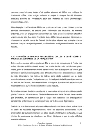 rancoeurs une fois pour toutes d’où qu’elles viennent et définir une politique de
l’Université d’État, d’un budget suffisant et propre à chaque Faculté librement
exécuté ; Besoins de Professeurs pour des matières de base (rhumatologie,
endocrinologie, etc.).
Idée dégagée : La Faculté de Médecine pourra rouvrir ses portes d’abord pour les
services administratifs, et ensuite pour l’ensemble des étudiants, de manière
ordonnée, avec un engagement concomitant de l’État d’un encadrement effectif et
urgent, afin de faire face dans l’immédiat à des défis majeurs, pourtant élémentaires,
d’une grande banalité même. Le Conseil de discipline siègera pour entendre chaque
étudiant, chaque cas spécifiquement, conformément au règlement intérieur de ladite
Faculté.

4.2.2 SYNTHÈSE DES PROPOS RECUEILLIS DU COLLECTIF DES ÉTUDIANTS
POUR LA SAUVEGARDE DE LA FMP (CESFMP)
Entrevue très ouverte et très soutenue. Elle a permis de comprendre, à l’instar des
autres réunions antérieurement tenues, les points de discorde, parfois sans grand
intérêt, pour le fonctionnement même de la Faculté, mais susceptibles de causer, par
carence de communication jointe à des difficultés matérielles et académiques (telles
la note éliminatoire, les lettres de blâme sans réelle précision de la faute
administrative reprochée, l’obligation de port du badge et de la blouse répercussions
au sein de la Faculté), des ressentiments contagieux et même des répercussions
malencontreuses sur le fonctionnement de ladite Faculté.
Proposition par ces étudiants, en plus de la réouverture administrative déjà suggérée
par le Comité au décanat et aux Chefs de Département de la Faculté, d’une rentrée
par promotion, en commençant par le Stage dont l’absence est drastiquement
sanctionnée en terminant la semaine suivante par le Concours d’admission.
Souhait de plus de communication entre l’Administration et les étudiants, même dans
le cadre de nouvelles réglementations, voire de décisions disciplinaires, d’une
amélioration de leurs conditions de vie et de travail à l’intérieur de la Faculté, en vue
d’éviter la survenance de situations, au départ bénignes et par la suite difficiles
<<contensibles>>.
Rose-Anne Auguste
M.Sc. Gestion des Services de Santé, Membre du Comité de Facilitation

1

 