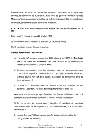 En conclusion, les instances rencontrées souhaitent, lorsqu’elles ne l’ont pas déjà
effectué, la réouverture de l’Université, mais avec les garanties concrètes que les
Mesures d’Accompagnement formulées par le Pouvoir puissent être immédiatement
observées, et notamment dans leurs effets immédiats.
4.2.3 SYNTHÈSE DES PROPOS RECUEILLIS DU COMITÉ CENTRAL DES ÉTUDIANTS DE LA
FMP

Date : jeudi 15 octobre et mardi 20 octobre 2009
La rencontre du jeudi 15 octobre a duré cinq (5) heures de temps
Points pertinents retenus de cette rencontre :
Genèse de la crise et son contenu
La crise à la FMP remonte à septembre 2008 et non à avril 2009. Le Manifeste
des 8 du mois de novembre 2008 (une pétition) est le document de
référence qui a amorcé la crise à la FMP;
1. Tensions accumulées chez les étudiants face au comportement peu
communicatif et parfois humiliant du vice doyen (des lettres de blâme non
justifiées pour le non port de la blouse, des propos de dénigrement émis de
façon constante…)
2. La note du 3 novembre 2008 du Décanat a été mal accueillie par les
étudiants. Le contenu des deux derniers paragraphes de cette note :
«Aucune composante, ou groupe d’une composante n’est autorisée à nuire ou à
paralyser le fonctionnement normal de la faculté, quelque soit la raison.
Si tel est le cas les acteurs seront identifiés et passibles de sanctions
disciplinaires allant de la suspension à l’exclusion définitive ou à la révocation
selon le cas ».
1. La note du 4 mai 2009 convoquant une réunion des parents au lieu de
dialoguer avec les étudiants ;
Rose-Anne Auguste
M.Sc. Gestion des Services de Santé, Membre du Comité de Facilitation

1

 