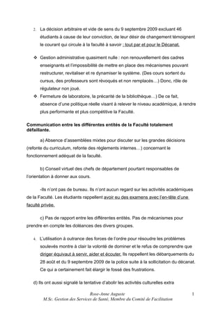 2.

La décision arbitraire et vide de sens du 9 septembre 2009 excluant 46
étudiants à cause de leur conviction, de leur désir de changement témoignent
le courant qui circule à la faculté à savoir : tout par et pour le Décanat.

 Gestion administrative quasiment nulle : non renouvellement des cadres
enseignants et l’impossibilité de mettre en place des mécanismes pouvant
restructurer, revitaliser et re dynamiser le système. (Des cours sortent du
cursus, des professeurs sont révoqués et non remplacés…) Donc, rôle de
régulateur non joué.
 Fermeture de laboratoire, la précarité de la bibliothèque…) De ce fait,
absence d’une politique réelle visant à relever le niveau académique, à rendre
plus performante et plus compétitive la Faculté.
Communication entre les différentes entités de la Faculté totalement
défaillante.
a) Absence d’assemblées mixtes pour discuter sur les grandes décisions
(refonte du curriculum, refonte des règlements internes…) concernant le
fonctionnement adéquat de la faculté.
b) Conseil virtuel des chefs de département pourtant responsables de
l’orientation à donner aux cours.
-Ils n’ont pas de bureau. Ils n’ont aucun regard sur les activités académiques
de la Faculté. Les étudiants rappellent avoir eu des examens avec l’en-tête d’une
faculté privée.
c) Pas de rapport entre les différentes entités. Pas de mécanismes pour
prendre en compte les doléances des divers groupes.
4.

L’utilisation à outrance des forces de l’ordre pour résoudre les problèmes
soulevés montre à clair la volonté de dominer et le refus de comprendre que
diriger équivaut à servir, aider et écouter. Ils rappellent les débarquements du
28 août et du 9 septembre 2009 de la police suite à la sollicitation du décanat.
Ce qui a certainement fait élargir le fossé des frustrations.

d) Ils ont aussi signalé la tentative d’abolir les activités culturelles extra
Rose-Anne Auguste
M.Sc. Gestion des Services de Santé, Membre du Comité de Facilitation

1

 