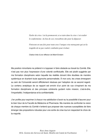 Parler de crise c’est la promouvoir, et se taire dans la crise c’est exalter
le conformisme. Au lieu de ceci, travaillons dur pour la dépasser.
Finissons-en une fois pour toute avec l’unique crise menaçante qui est la
tragédie de ne pas vouloir combattre pour évoluer.
Citation tirée d’une réflexion de Albert Einstein

Ma position minoritaire ne prétend ni s’opposer ni faire obstacle au travail du Comité. Elle
n’est pas non plus l’expression d’une volonté conflictuelle. Elle est plutôt suggérée par
ma formation disciplinaire selon laquelle les réalités doivent être étudiées de manière
systémique en écartant toute approche personnalisée. À mon avis, les crises émergeant
au sein de l’Université seront difficilement résolues par l’adoption de ce second regard.
Le contenu analytique de ce rapport est enrichi d’un point de vue s’inspirant de ma
formation disciplinaire et des principes cohérents guidant notre mission, c’est-à-dire,
l’impartialité, l’indépendance et la confidentialité.
J’en profite pour exprimer à chacun ma satisfaction d’avoir eu la possibilité d’œuvrer pour
le bien futur de la Faculté de Médecine et Pharmacie. Ma manière de confronter la vision
de chaque membre du Comité n’entend que proposer des nuances susceptibles de faire
émerger des propositions robustes pour une sortie de crise tout en respectant le choix de
la majorité.

Rose-Anne Auguste
M.Sc. Gestion des Services de Santé, Membre du Comité de Facilitation

2

 