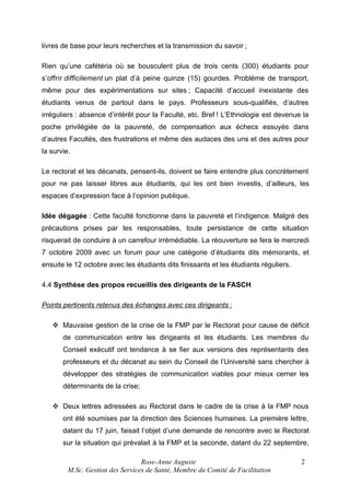 livres de base pour leurs recherches et la transmission du savoir ;
Rien qu’une cafétéria où se bousculent plus de trois cents (300) étudiants pour
s’offrir difficilement un plat d’à peine quinze (15) gourdes. Problème de transport,
même pour des expérimentations sur sites ; Capacité d’accueil inexistante des
étudiants venus de partout dans le pays. Professeurs sous-qualifiés, d’autres
irréguliers : absence d’intérêt pour la Faculté, etc. Bref ! L’Ethnologie est devenue la
poche privilégiée de la pauvreté, de compensation aux échecs essuyés dans
d’autres Facultés, des frustrations et même des audaces des uns et des autres pour
la survie.
Le rectorat et les décanats, pensent-ils, doivent se faire entendre plus concrètement
pour ne pas laisser libres aux étudiants, qui les ont bien investis, d’ailleurs, les
espaces d’expression face à l’opinion publique.
Idée dégagée : Cette faculté fonctionne dans la pauvreté et l’indigence. Malgré des
précautions prises par les responsables, toute persistance de cette situation
risquerait de conduire à un carrefour irrémédiable. La réouverture se fera le mercredi
7 octobre 2009 avec un forum pour une catégorie d’étudiants dits mémorants, et
ensuite le 12 octobre avec les étudiants dits finissants et les étudiants réguliers.
4.4 Synthèse des propos recueillis des dirigeants de la FASCH
Points pertinents retenus des échanges avec ces dirigeants :
 Mauvaise gestion de la crise de la FMP par le Rectorat pour cause de déficit
de communication entre les dirigeants et les étudiants. Les membres du
Conseil exécutif ont tendance à se fier aux versions des représentants des
professeurs et du décanat au sein du Conseil de l’Université sans chercher à
développer des stratégies de communication viables pour mieux cerner les
déterminants de la crise;
 Deux lettres adressées au Rectorat dans le cadre de la crise à la FMP nous
ont été soumises par la direction des Sciences humaines. La première lettre,
datant du 17 juin, faisait l’objet d’une demande de rencontre avec le Rectorat
sur la situation qui prévalait à la FMP et la seconde, datant du 22 septembre,
Rose-Anne Auguste
M.Sc. Gestion des Services de Santé, Membre du Comité de Facilitation

2

 