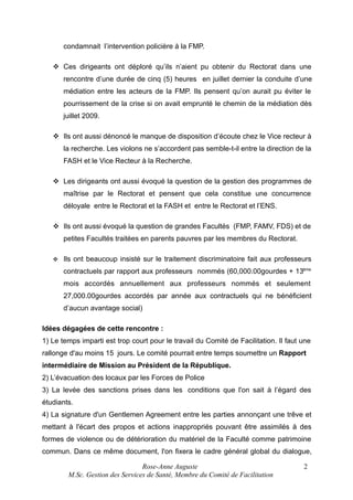 condamnait l’intervention policière à la FMP.
 Ces dirigeants ont déploré qu’ils n’aient pu obtenir du Rectorat dans une
rencontre d’une durée de cinq (5) heures en juillet dernier la conduite d’une
médiation entre les acteurs de la FMP. Ils pensent qu’on aurait pu éviter le
pourrissement de la crise si on avait emprunté le chemin de la médiation dès
juillet 2009.
 Ils ont aussi dénoncé le manque de disposition d’écoute chez le Vice recteur à
la recherche. Les violons ne s’accordent pas semble-t-il entre la direction de la
FASH et le Vice Recteur à la Recherche.
 Les dirigeants ont aussi évoqué la question de la gestion des programmes de
maîtrise par le Rectorat et pensent que cela constitue une concurrence
déloyale entre le Rectorat et la FASH et entre le Rectorat et l’ENS.
 Ils ont aussi évoqué la question de grandes Facultés (FMP, FAMV, FDS) et de
petites Facultés traitées en parents pauvres par les membres du Rectorat.


Ils ont beaucoup insisté sur le traitement discriminatoire fait aux professeurs
contractuels par rapport aux professeurs nommés (60,000.00gourdes + 13ème
mois accordés annuellement aux professeurs nommés et seulement
27,000.00gourdes accordés par année aux contractuels qui ne bénéficient
d’aucun avantage social)

Idées dégagées de cette rencontre :
1) Le temps imparti est trop court pour le travail du Comité de Facilitation. Il faut une
rallonge d'au moins 15 jours. Le comité pourrait entre temps soumettre un Rapport
intermédiaire de Mission au Président de la République.
2) L’évacuation des locaux par les Forces de Police
3) La levée des sanctions prises dans les conditions que l'on sait à l’égard des
étudiants.
4) La signature d'un Gentlemen Agreement entre les parties annonçant une trêve et
mettant à l'écart des propos et actions inappropriés pouvant être assimilés à des
formes de violence ou de détérioration du matériel de la Faculté comme patrimoine
commun. Dans ce même document, l'on fixera le cadre général global du dialogue,
Rose-Anne Auguste
M.Sc. Gestion des Services de Santé, Membre du Comité de Facilitation

2

 