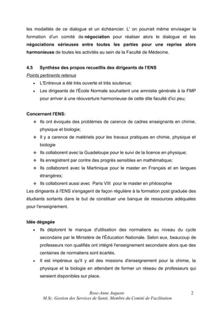 les modalités de ce dialogue et un échéancier. L' on pourrait même envisager la
formation d'un comité de négociation pour réaliser alors le dialogue et les
négociations sérieuses entre toutes les parties pour une reprise alors
harmonieuse de toutes les activités au sein de la Faculté de Médecine.
4.5

Synthèse des propos recueillis des dirigeants de l’ENS

Points pertinents retenus
•

L'Entrevue a été très ouverte et très soutenue;

•

Les dirigeants de l'École Normale souhaitent une amnistie générale à la FMP
pour arriver à une réouverture harmonieuse de cette dite faculté d'ici peu;

Concernant l'ENS:


Ils ont évoqués des problèmes de carence de cadres enseignants en chimie,
physique et biologie;



Il y a carence de matériels pour les travaux pratiques en chimie, physique et
biologie



Ils collaborent avec la Guadeloupe pour le suivi de la licence en physique;



Ils enregistrent par contre des progrès sensibles en mathématique;



Ils collaborent avec la Martinique pour le master en Français et en langues
étrangères;



Ils collaborent aussi avec Paris VIII pour le master en philosophie

Les dirigeants à l'ENS s'engagent de façon régulière à la formation post graduée des
étudiants sortants dans le but de constituer une banque de ressources adéquates
pour l'enseignement.
Idée dégagée
•

Ils déplorent le manque d'utilisation des normaliens au niveau du cycle
secondaire par le Ministère de l'Éducation Nationale. Selon eux, beaucoup de
professeurs non qualifiés ont intégré l'enseignement secondaire alors que des
centaines de normaliens sont écartés.

•

Il est impérieux qu'il y ait des missions d'enseignement pour la chimie, la
physique et la biologie en attendant de former un réseau de professeurs qui
seraient disponibles sur place.

Rose-Anne Auguste
M.Sc. Gestion des Services de Santé, Membre du Comité de Facilitation

2

 