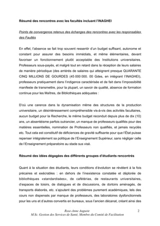 Résumé des rencontres avec les facultés incluant l’INAGHEI
Points de convergence retenus des échanges des rencontres avec les responsables
des Faultés
En effet, l’absence se fait trop souvent ressentir d’un budget suffisant, autonome et
constant pour assurer des besoins immédiats, et même élémentaires, devant
favoriser un fonctionnement plutôt acceptable des Institutions universitaires.
Professeurs sous-payés, et malgré tout en retard dans la réception de leurs salaires
de manière périodique (des arriérés de salaires qui atteignent presque QUARANTE
CINQ MILLIONS DE GOURDES (45 000 000. 00 Gdes, en intégrant l’INAGHEI),
professeurs pratiquement dans l’indigence caractérisée et de fait dans l’impossibilité
manifeste de transmettre, pour la plupart, un savoir de qualité, absence de formation
continue pour les Maîtres, de Bibliothèques adéquates :

D’où une carence dans la dynamisation même des structures de la production
universitaire, un désintéressement compréhensible vis-à-vis des activités facultaires,
aucun budget pour la Recherche, le même budget reconduit depuis plus de dix (10)
ans, un absentéisme parfois outrancier, un manque de professeurs qualifiés pour des
matières essentielles, nomination de Professeurs non qualifiés, et jamais recyclés
etc. Tout cela est constitutif de déficiences de gravité suffisante pour que l’État puisse
repenser intégralement sa politique de l’Enseignement Supérieur, sans négliger celle
de l’Enseignement préparatoire au stade sus visé.

Résumé des idées dégagées des différents groupes d’étudiants rencontrés

Quant à la situation des étudiants, leurs conditions d’évolution se révèlent à la fois
précaires et exécrables : en dehors de l’inexistence constatée et déplorée de
bibliothèques «standardisées», de cafétérias, de restaurants universitaires,
d’espaces de loisirs, de dialogues et de discussions, de dortoirs aménagés, de
transports élaborés, etc. s’ajoutent des problèmes purement académiques, tels des
cours non dispensés par manque de professeurs, des laboratoires dysfonctionnels
pour les uns et d’autres convertis en bureaux, sous l’ancien décanat, créant ainsi des
Rose-Anne Auguste
M.Sc. Gestion des Services de Santé, Membre du Comité de Facilitation

2

 