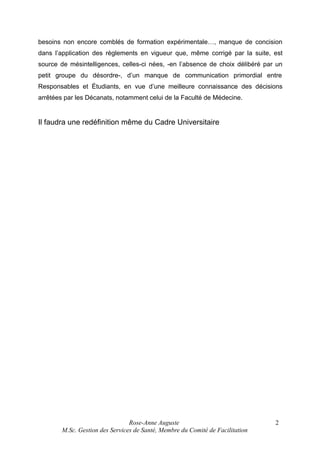besoins non encore comblés de formation expérimentale…, manque de concision
dans l’application des règlements en vigueur que, même corrigé par la suite, est
source de mésintelligences, celles-ci nées, -en l’absence de choix délibéré par un
petit groupe du désordre-, d’un manque de communication primordial entre
Responsables et Étudiants, en vue d’une meilleure connaissance des décisions
arrêtées par les Décanats, notamment celui de la Faculté de Médecine.

Il faudra une redéfinition même du Cadre Universitaire

Rose-Anne Auguste
M.Sc. Gestion des Services de Santé, Membre du Comité de Facilitation

2

 