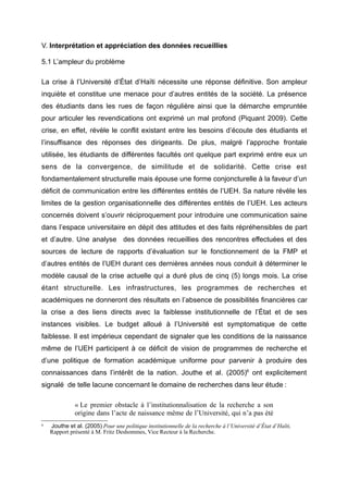 V. Interprétation et appréciation des données recueillies
5.1 L’ampleur du problème
La crise à l’Université d’État d’Haïti nécessite une réponse définitive. Son ampleur
inquiète et constitue une menace pour d’autres entités de la société. La présence
des étudiants dans les rues de façon régulière ainsi que la démarche empruntée
pour articuler les revendications ont exprimé un mal profond (Piquant 2009). Cette
crise, en effet, révèle le conflit existant entre les besoins d’écoute des étudiants et
l’insuffisance des réponses des dirigeants. De plus, malgré l’approche frontale
utilisée, les étudiants de différentes facultés ont quelque part exprimé entre eux un
sens de la convergence, de similitude et de solidarité. Cette crise est
fondamentalement structurelle mais épouse une forme conjoncturelle à la faveur d’un
déficit de communication entre les différentes entités de l’UEH. Sa nature révèle les
limites de la gestion organisationnelle des différentes entités de l’UEH. Les acteurs
concernés doivent s’ouvrir réciproquement pour introduire une communication saine
dans l’espace universitaire en dépit des attitudes et des faits répréhensibles de part
et d’autre. Une analyse des données recueillies des rencontres effectuées et des
sources de lecture de rapports d’évaluation sur le fonctionnement de la FMP et
d’autres entités de l’UEH durant ces dernières années nous conduit à déterminer le
modèle causal de la crise actuelle qui a duré plus de cinq (5) longs mois. La crise
étant structurelle. Les infrastructures, les programmes de recherches et
académiques ne donneront des résultats en l’absence de possibilités financières car
la crise a des liens directs avec la faiblesse institutionnelle de l’État et de ses
instances visibles. Le budget alloué à l’Université est symptomatique de cette
faiblesse. Il est impérieux cependant de signaler que les conditions de la naissance
même de l’UEH participent à ce déficit de vision de programmes de recherche et
d’une politique de formation académique uniforme pour parvenir à produire des
connaissances dans l’intérêt de la nation. Jouthe et al. (2005)6 ont explicitement
signalé de telle lacune concernant le domaine de recherches dans leur étude :
« Le premier obstacle à l’institutionnalisation de la recherche a son
origine dans l’acte de naissance même de l’Université, qui n’a pas été
6

Jouthe et al. (2005) Pour une politique institutionnelle de la recherche à l’Université d’État d’Haïti,
Rapport présenté à M. Fritz Deshommes, Vice Recteur à la Recherche.

 