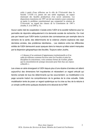 créée à partir d’une réflexion sur le rôle de l’Université dans la
Société. L’UEH n’a jamais été une entité organique, un espace
réunissant des facultés productrices d’un savoir autonome. Les
dispositions transitoires de 1997 ont été une tentative pour contourner
en partie le problème constitutionnel que comportait la création de
l’Université, au regard des clauses de la Constitution de 1987 »
(Jouthe, E. et al 2005 p. 5)..
Aucun cadre réel de coopération n’existe entre l’UEH et la société haïtienne pour lui
permettre de répondre adéquatement à la demande sociale de recherche. Ce n’est
pas par hasard que l’UEH tarde à produire des connaissances par exemple dans le
domaine de la santé, des déterminants de la violence urbaine explosive des sept
dernières années, des problèmes identitaires… Les relations entre les différentes
entités de l’UEH demeurent aussi opaques dans la mesure qu’elles soient marquées
par la dispersion géographique des facultés. Toujours selon Jouthe,
« L’absence d’un sentiment d’appartenance institutionnelle et d’un
cadre de référence commun favorise entre les Facultés et entre les
disciplines la concurrence, voire certaines formes de rivalités, plutôt
que la concentration de synergie nécessaire pour faire face aux enjeux
collectifs » .
1

Les crises en série émergeant à l’UEH depuis plus d’une dizaine d’années ont atteint
aujourd’hui des dimensions fort inquiétantes et nécessitent un regard articulé qui
tiendra compte de tous les déterminants qui les sous-tendent. La modélisation à la
page suivante traduit ma compréhension de la genèse de la crise actuelle. Cette
modélisation tente de poser un regard systémique sur la crise au lieu de la réduire à
un simple conflit entre quelques étudiants et le décanat de la FMP.

Rose-Anne Auguste
M.Sc. Gestion des Services de Santé, Membre du Comité de Facilitation

2

 