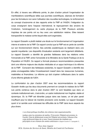 En effet, à travers ses différents points, le plan d’action prévoit l’organisation de
manifestations scientifiques telles que journées scientifiques, séances de formation
pour les formateurs non sans l’utilisation des nouvelles technologies, le renforcement
du concept d’autonomie et des rapports entre la FMP et l’HUEH, l’intégration du
corps enseignant dans l’espace international, le regroupement des anciens de
l’institution, l’aménagement du cadre physique de la FMP. Plusieurs activités
inspirées de ces points ont eu lieu avec une satisfaction relative. Elles laissent
transparaître le malaise contre lequel elles sont organisées.
Le rapport Gosselin a plutôt réalisé une étude sur le fonctionnement et l’organisation
interne et externe de la FMP. Ce rapport conclut que la FMP est en perte de contrôle
sur son fonctionnement interne. Ses activités académiques se réalisent dans une
opacité inquiétante. Les dispositifs d’évaluation existants sont largement défaillants.
Le rapport Gosselin a identifié de grandes faiblesses dans les relations entre
l’Université et la FMP, entre l’Université et le Ministère de la Santé Publique et de la
Population et l’HUEH. Ce rapport a formulé plusieurs recommandations pressantes
dont une réforme majeure des études médicales et un appui technique à la réforme
de la FMP. Conscient des faiblesses existantes, le rapport Gosselin a identifié des
pistes envisageables telles l’investissement massif dans les ressources humaines,
matérielles et financières. La réforme qui doit s’opérer s’effectuera dans le cadre
d’une réforme globale de l’UEH.
La confrontation du plan d’action 2007 avec les recommandations du rapport
Gosselin révèle que les deux documents prennent en compte le malaise de la FMP.
Les points contenus dans le plan d’action 2007 ne sont faisables que dans un
contexte institutionnel sain, c’est-à-dire, un cadre institutionnel non fragilisé, stable et
dynamique. Or, la FMP est ébranlée jusque dans ses bases, un tel plan parait
insuffisant pour la relever de manière provisoire voire durable. Le rapport Gosselin
quant à lui semble avoir embrassé les difficultés de la FMP dans leurs aspects les
plus divers:
« un climat politique étouffant, des relations inter-organisationnelles
tendues entre les ministères de tutelles, l'Université, l'Hôpital universitaire, la
Faculté, l'état de délabrement avancé de l'Hôpital universitaire, l'absence d'un
corps professoral digne de ce nom, l'asservissement des étudiants aux
polycopiés et aux examens des années antérieures » (Rapport Gosselin P. 17 paragraphe 5) .

Rose-Anne Auguste
M.Sc. Gestion des Services de Santé, Membre du Comité de Facilitation

3

 
