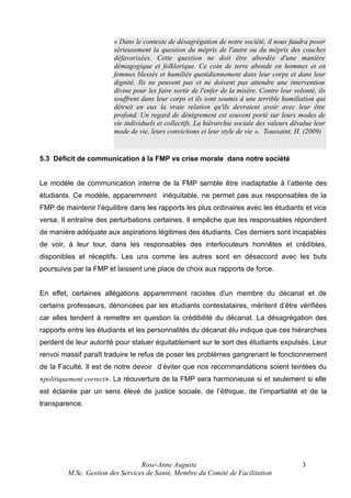 « Dans le contexte de désagrégation de notre société, il nous faudra poser
sérieusement la question du mépris de l'autre ou du mépris des couches
défavorisées. Cette question ne doit être abordée d'une manière
démagogique et folklorique. Ce coin de terre abonde en hommes et en
femmes blessés et humiliés quotidiennement dans leur corps et dans leur
dignité. Ils ne peuvent pas et ne doivent pas attendre une intervention
divine pour les faire sortir de l'enfer de la misère. Contre leur volonté, ils
souffrent dans leur corps et ils sont soumis à une terrible humiliation qui
détruit en eux la vraie relation qu'ils devraient avoir avec leur être
profond. Un regard de dénigrement est souvent porté sur leurs modes de
vie individuels et collectifs. La hiérarchie sociale des valeurs dévalue leur
mode de vie, leurs convictions et leur style de vie ». Toussaint, H. (2009)

5.3 Déficit de communication à la FMP vs crise morale dans notre société
Le modèle de communication interne de la FMP semble être inadaptable à l’attente des
étudiants. Ce modèle, apparemment inéquitable, ne permet pas aux responsables de la
FMP de maintenir l’équilibre dans les rapports les plus ordinaires avec les étudiants et vice
versa. Il entraîne des perturbations certaines. Il empêche que les responsables répondent
de manière adéquate aux aspirations légitimes des étudiants. Ces derniers sont incapables
de voir, à leur tour, dans les responsables des interlocuteurs honnêtes et crédibles,
disponibles et réceptifs. Les uns comme les autres sont en désaccord avec les buts
poursuivis par la FMP et laissent une place de choix aux rapports de force.
En effet, certaines allégations apparemment racistes d'un membre du décanat et de
certains professeurs, dénoncées par les étudiants contestataires, méritent d’être vérifiées
car elles tendent à remettre en question la crédibilité du décanat. La désagrégation des
rapports entre les étudiants et les personnalités du décanat élu indique que ces hiérarchies
perdent de leur autorité pour statuer équitablement sur le sort des étudiants expulsés. Leur
renvoi massif paraît traduire le refus de poser les problèmes gangrenant le fonctionnement
de la Faculté. Il est de notre devoir d’éviter que nos recommandations soient teintées du
«politiquement correct». La réouverture de la FMP sera harmonieuse si et seulement si elle
est éclairée par un sens élevé de justice sociale, de l’éthique, de l’impartialité et de la
transparence.

Rose-Anne Auguste
M.Sc. Gestion des Services de Santé, Membre du Comité de Facilitation

3

 