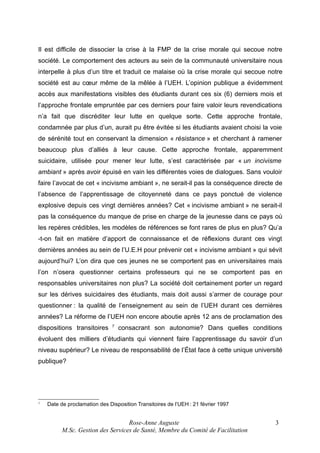 Il est difficile de dissocier la crise à la FMP de la crise morale qui secoue notre
société. Le comportement des acteurs au sein de la communauté universitaire nous
interpelle à plus d’un titre et traduit ce malaise où la crise morale qui secoue notre
société est au cœur même de la mêlée à l’UEH. L’opinion publique a évidemment
accès aux manifestations visibles des étudiants durant ces six (6) derniers mois et
l’approche frontale empruntée par ces derniers pour faire valoir leurs revendications
n’a fait que discréditer leur lutte en quelque sorte. Cette approche frontale,
condamnée par plus d’un, aurait pu être évitée si les étudiants avaient choisi la voie
de sérénité tout en conservant la dimension « résistance » et cherchant à ramener
beaucoup plus d’alliés à leur cause. Cette approche frontale, apparemment
suicidaire, utilisée pour mener leur lutte, s’est caractérisée par « un incivisme
ambiant » après avoir épuisé en vain les différentes voies de dialogues. Sans vouloir
faire l’avocat de cet « incivisme ambiant », ne serait-il pas la conséquence directe de
l’absence de l’apprentissage de citoyenneté dans ce pays ponctué de violence
explosive depuis ces vingt dernières années? Cet « incivisme ambiant » ne serait-il
pas la conséquence du manque de prise en charge de la jeunesse dans ce pays où
les repères crédibles, les modèles de références se font rares de plus en plus? Qu’a
-t-on fait en matière d’apport de connaissance et de réflexions durant ces vingt
dernières années au sein de l’U.E.H pour prévenir cet « incivisme ambiant » qui sévit
aujourd’hui? L’on dira que ces jeunes ne se comportent pas en universitaires mais
l’on n’osera questionner certains professeurs qui ne se comportent pas en
responsables universitaires non plus? La société doit certainement porter un regard
sur les dérives suicidaires des étudiants, mais doit aussi s’armer de courage pour
questionner : la qualité de l’enseignement au sein de l’UEH durant ces dernières
années? La réforme de l’UEH non encore aboutie après 12 ans de proclamation des
dispositions transitoires

7

consacrant son autonomie? Dans quelles conditions

évoluent des milliers d’étudiants qui viennent faire l’apprentissage du savoir d’un
niveau supérieur? Le niveau de responsabilité de l’État face à cette unique université
publique?

7

Date de proclamation des Disposition Transitoires de l’UEH : 21 février 1997

Rose-Anne Auguste
M.Sc. Gestion des Services de Santé, Membre du Comité de Facilitation

3

 
