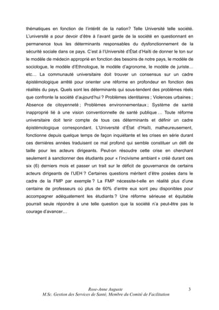 thématiques en fonction de l’intérêt de la nation? Telle Université telle société.
L’université a pour devoir d’être à l’avant garde de la société en questionnant en
permanence tous les déterminants responsables du dysfonctionnement de la
sécurité sociale dans ce pays. C’est à l’Université d’État d’Haïti de donner le ton sur
le modèle de médecin approprié en fonction des besoins de notre pays, le modèle de
sociologue, le modèle d’Ethnologue, le modèle d’agronome, le modèle de juriste…
etc… La communauté universitaire doit trouver un consensus sur un cadre
épistémologique arrêté pour orienter une réforme en profondeur en fonction des
réalités du pays. Quels sont les déterminants qui sous-tendent des problèmes réels
que confronte la société d’aujourd’hui ? Problèmes identitaires ; Violences urbaines ;
Absence de citoyenneté ; Problèmes environnementaux ; Système de santé
inapproprié lié à une vision conventionnelle de santé publique … Toute réforme
universitaire doit tenir compte de tous ces déterminants et définir un cadre
épistémologique correspondant. L’Université d’État d’Haïti, malheureusement,
fonctionne depuis quelque temps de façon inquiétante et les crises en série durant
ces dernières années traduisent ce mal profond qui semble constituer un défi de
taille pour les acteurs dirigeants. Peut-on résoudre cette crise en cherchant
seulement à sanctionner des étudiants pour « l’incivisme ambiant » créé durant ces
six (6) derniers mois et passer un trait sur le déficit de gouvernance de certains
acteurs dirigeants de l’UEH ? Certaines questions méritent d’être posées dans le
cadre de la FMP par exemple ? La FMP nécessite-t-elle en réalité plus d’une
centaine de professeurs où plus de 60% d’entre eux sont peu disponibles pour
accompagner adéquatement les étudiants ? Une réforme sérieuse et équitable
pourrait seule répondre à une telle question que la société n’a peut-être pas le
courage d’avancer…

Rose-Anne Auguste
M.Sc. Gestion des Services de Santé, Membre du Comité de Facilitation

3

 
