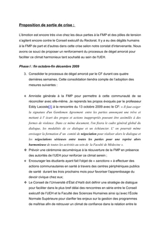 Proposition de sortie de crise :
L'émotion est encore très vive chez les deux parties à la FMP et des pôles de tension
s’agitent encore contre le Conseil exécutif du Rectorat. Il y a eu des dégâts humains
à la FMP de part et d'autres dans cette crise selon notre constat d'intervenante. Nous
avons ce souci de proposer un renforcement du processus de dégel amorcé pour
faciliter ce climat harmonieux tant souhaité au sein de l'UEH.
Phase I : fin octobre-fin décembre 2009
3. Consolider le processus de dégel amorcé par le CF durant ces quatre
dernières semaines. Cette consolidation tiendra compte de l’adoption des
mesures suivantes :


Amnistie générale à la FMP pour permettre à cette communauté de se
réconcilier avec elle-même. Je reprends les propos évoqués par le professeur
Eddy Lacoste[1] à la rencontre du 13 octobre 2009 avec le CF: « Il faut exiger
la signature d'un Gentlemen Agreement entre les parties annonçant une trêve et
mettant à l' écart des propos et actions inappropriés pouvant être assimilés à des
formes de violence. Dans ce même document, l'on fixera le cadre général global du
dialogue, les modalités de ce dialogue et un échéancier. L' on pourrait même
envisager la formation d' un comité de négociation pour réaliser alors le dialogue et
les négociations sérieuses entre toutes les parties pour une reprise alors
harmonieuse de toutes les activités au sein de la Faculté de Médecine ».

 Prévoir une cérémonie œcuménique à la réouverture de la FMP en présence
des autorités de l’UEH pour renforcer ce climat serein ;


Encourager les étudiants ayant fait l'objet de « sanctions » à effectuer des
actions communautaires en santé à travers des centres périphériques publics
de santé durant les trois prochains mois pour favoriser l'apprentissage du
devoir civique chez eux;

 Le Conseil de l’Université d’État d’Haïti doit définir une stratégie de dialogue
pour faciliter dans le plus bref délai des rencontres en série entre le Conseil
exécutif de l’UEH et la Faculté des Sciences Humaines ainsi qu’avec l’École
Normale Supérieure pour clarifier les enjeux sur la gestion des programmes
de maîtrise afin de retrouver un climat de confiance dans la relation entre le

 