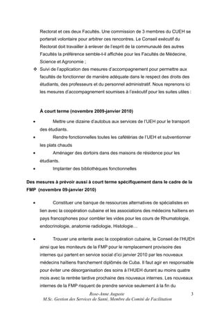 Rectorat et ces deux Facultés. Une commission de 3 membres du CUEH se
porterait volontaire pour arbitrer ces rencontres. Le Conseil exécutif du
Rectorat doit travailler à enlever de l’esprit de la communauté des autres
Facultés la préférence semble-t-il affichée pour les Facultés de Médecine,
Science et Agronomie ;
 Suivi de l’application des mesures d’accompagnement pour permettre aux
facultés de fonctionner de manière adéquate dans le respect des droits des
étudiants, des professeurs et du personnel administratif. Nous reprenons ici
les mesures d’accompagnement soumises à l’exécutif pour les suites utiles :

À court terme (novembre 2009-janvier 2010)
•

Mettre une dizaine d’autobus aux services de l’UEH pour le transport
des étudiants.

•

Rendre fonctionnelles toutes les cafétérias de l’UEH et subventionner
les plats chauds

•

Aménager des dortoirs dans des maisons de résidence pour les
étudiants.

•

Implanter des bibliothèques fonctionnelles

Des mesures à prévoir aussi à court terme spécifiquement dans le cadre de la
FMP (novembre 09-janvier 2010)
•

Constituer une banque de ressources alternatives de spécialistes en
lien avec la coopération cubaine et les associations des médecins haïtiens en
pays francophones pour combler les vides pour les cours de Rhumatologie,
endocrinologie, anatomie radiologie, Histologie…

•

Trouver une entente avec la coopération cubaine, le Conseil de l’HUEH
ainsi que les moniteurs de la FMP pour le remplacement provisoire des
internes qui partent en service social d’ici janvier 2010 par les nouveaux
médecins haïtiens franchement diplômés de Cuba. Il faut agir en responsable
pour éviter une désorganisation des soins à l’HUEH durant au moins quatre
mois avec la rentrée tardive prochaine des nouveaux internes. Les nouveaux
internes de la FMP risquent de prendre service seulement à la fin du
Rose-Anne Auguste
M.Sc. Gestion des Services de Santé, Membre du Comité de Facilitation

3

 