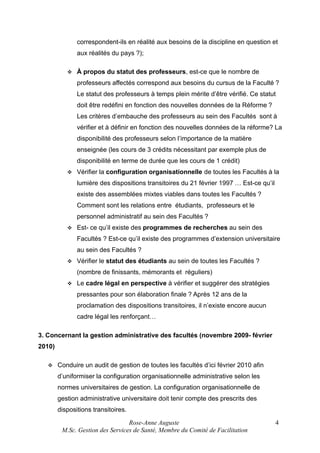 correspondent-ils en réalité aux besoins de la discipline en question et
aux réalités du pays ?);


À propos du statut des professeurs, est-ce que le nombre de
professeurs affectés correspond aux besoins du cursus de la Faculté ?
Le statut des professeurs à temps plein mérite d’être vérifié. Ce statut
doit être redéfini en fonction des nouvelles données de la Réforme ?
Les critères d’embauche des professeurs au sein des Facultés sont à
vérifier et à définir en fonction des nouvelles données de la réforme? La
disponibilité des professeurs selon l’importance de la matière
enseignée (les cours de 3 crédits nécessitant par exemple plus de
disponibilité en terme de durée que les cours de 1 crédit)



Vérifier la configuration organisationnelle de toutes les Facultés à la
lumière des dispositions transitoires du 21 février 1997 … Est-ce qu’il
existe des assemblées mixtes viables dans toutes les Facultés ?
Comment sont les relations entre étudiants, professeurs et le
personnel administratif au sein des Facultés ?



Est- ce qu’il existe des programmes de recherches au sein des
Facultés ? Est-ce qu’il existe des programmes d’extension universitaire
au sein des Facultés ?



Vérifier le statut des étudiants au sein de toutes les Facultés ?
(nombre de finissants, mémorants et réguliers)



Le cadre légal en perspective à vérifier et suggérer des stratégies
pressantes pour son élaboration finale ? Après 12 ans de la
proclamation des dispositions transitoires, il n’existe encore aucun
cadre légal les renforçant…

3. Concernant la gestion administrative des facultés (novembre 2009- février
2010)


Conduire un audit de gestion de toutes les facultés d’ici février 2010 afin
d’uniformiser la configuration organisationnelle administrative selon les
normes universitaires de gestion. La configuration organisationnelle de
gestion administrative universitaire doit tenir compte des prescrits des
dispositions transitoires.
Rose-Anne Auguste
M.Sc. Gestion des Services de Santé, Membre du Comité de Facilitation

4

 