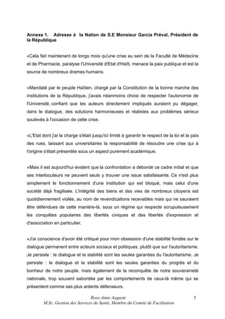 Annexe 1. Adresse à la Nation de S.E Monsieur Garcia Préval, Président de
la République
«Cela fait maintenant de longs mois qu'une crise au sein de la Faculté de Médecine
et de Pharmacie, paralyse l'Université d'Etat d'Haïti, menace la paix publique et est la
source de nombreux drames humains.
«Mandaté par le peuple Haïtien, chargé par la Constitution de la bonne marche des
institutions de la République, j'avais néanmoins choisi de respecter l'autonomie de
l'Université, confiant que les auteurs directement impliqués auraient pu dégager,
dans le dialogue, des solutions harmonieuses et réalistes aux problèmes sérieux
soulevés à l'occasion de cette crise.
«L'Etat dont j'ai la charge s'était jusqu'ici limité à garantir le respect de la loi et la paix
des rues, laissant aux universitaires la responsabilité de résoudre une crise qui à
l'origine s'était présentée sous un aspect purement académique.
«Mais il est aujourd'hui évident que la confrontation a débordé ce cadre initial et que
ses interlocuteurs ne peuvent seuls y trouver une issue satisfaisante. Ce n'est plus
simplement le fonctionnement d'une institution qui est bloqué, mais celui d'une
société déjà fragilisée. L'intégrité des biens et des vies de nombreux citoyens est
quotidiennement violée, au nom de revendications recevables mais qui ne sauraient
être défendues de cette manière-là, sous un régime qui respecte scrupuleusement
les conquêtes populaires des libertés civiques et des libertés d'expression et
d'association en particulier.
«J'ai conscience d'avoir été critiqué pour mon obsession d'une stabilité fondée sur le
dialogue permanent entre acteurs sociaux et politiques, plutôt que sur l'autoritarisme.
Je persiste : le dialogue et la stabilité sont les seules garanties du l'autoritarisme. Je
persiste : le dialogue et la stabilité sont les seules garanties du progrès et du
bonheur de notre peuple, mais également de la reconquête de notre souveraineté
nationale, trop souvent sabordée par les comportements de ceux-là même qui se
présentent comme ses plus ardents défenseurs.
Rose-Anne Auguste
M.Sc. Gestion des Services de Santé, Membre du Comité de Facilitation

5

 