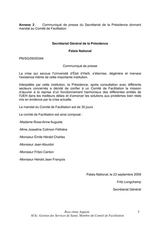 Annexe 2 :
Communiqué de presse du Secrétariat de la Présidence donnant
mandat au Comité de Facilitation

Secrétariat Général de la Présidence
Palais National
PN/SG/09/00344
Communiqué de presse
La crise qui secoue l’Université d’État d’Haïti, s’éternise, dégénère et menace
l’existence même de cette importante institution.
Interpellée par cette institution, la Présidence, après consultation avec différents
secteurs concernés a décidé de confier à un Comité de Facilitation la mission
d’œuvrer à la reprise d’un fonctionnement harmonieux des différentes entités de
l’UEH dans les meilleurs délais et d’amorcer les solutions aux problèmes bien réels
mis en évidence par la crise actuelle.
Le mandat du Comité de Facilitation est de 30 jours
Le comité de Facilitation est ainsi composé :
-Madame Rose-Anne Auguste
-Mme Josseline Colimon Féthière
-Monsieur Émile Hérald Charles
-Monsieur Jean Alouidor
-Monsieur Fritzo Canton
-Monsieur Hérold Jean François

Palais National, le 23 septembre 2009
Fritz Longchamp
Secrétariat Général

Rose-Anne Auguste
M.Sc. Gestion des Services de Santé, Membre du Comité de Facilitation

5

 