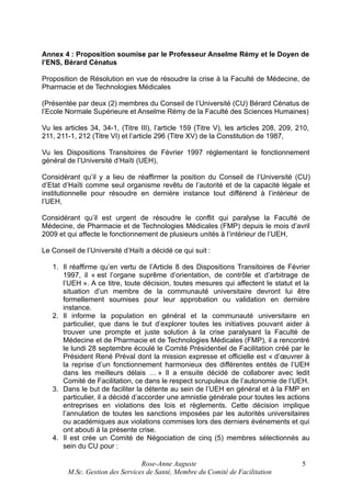 Annex 4 : Proposition soumise par le Professeur Anselme Rémy et le Doyen de
l’ENS, Bérard Cénatus
Proposition de Résolution en vue de résoudre la crise à la Faculté de Médecine, de
Pharmacie et de Technologies Médicales
(Présentée par deux (2) membres du Conseil de l’Université (CU) Bérard Cénatus de
l’Ecole Normale Supérieure et Anselme Rémy de la Faculté des Sciences Humaines)
Vu les articles 34, 34-1, (Titre III), l’article 159 (Titre V), les articles 208, 209, 210,
211, 211-1, 212 (Titre VI) et l’article 296 (Titre XV) de la Constitution de 1987,
Vu les Dispositions Transitoires de Février 1997 réglementant le fonctionnement
général de l’Université d’Haïti (UEH),
Considérant qu’il y a lieu de réaffirmer la position du Conseil de l’Université (CU)
d’Etat d’Haïti comme seul organisme revêtu de l’autorité et de la capacité légale et
institutionnelle pour résoudre en dernière instance tout différend à l’intérieur de
l’UEH,
Considérant qu’il est urgent de résoudre le conflit qui paralyse la Faculté de
Médecine, de Pharmacie et de Technologies Médicales (FMP) depuis le mois d’avril
2009 et qui affecte le fonctionnement de plusieurs unités à l’intérieur de l’UEH,
Le Conseil de l’Université d’Haïti a décidé ce qui suit :
1. Il réaffirme qu’en vertu de l’Article 8 des Dispositions Transitoires de Février
1997, il « est l’organe suprême d’orientation, de contrôle et d’arbitrage de
l’UEH ». A ce titre, toute décision, toutes mesures qui affectent le statut et la
situation d’un membre de la communauté universitaire devront lui être
formellement soumises pour leur approbation ou validation en dernière
instance.
2. Il informe la population en général et la communauté universitaire en
particulier, que dans le but d’explorer toutes les initiatives pouvant aider à
trouver une prompte et juste solution à la crise paralysant la Faculté de
Médecine et de Pharmacie et de Technologies Médicales (FMP), il a rencontré
le lundi 28 septembre écoulé le Comité Présidentiel de Facilitation créé par le
Président René Préval dont la mission expresse et officielle est « d’œuvrer à
la reprise d’un fonctionnement harmonieux des différentes entités de l’UEH
dans les meilleurs délais … » Il a ensuite décidé de collaborer avec ledit
Comité de Facilitation, ce dans le respect scrupuleux de l’autonomie de l’UEH.
3. Dans le but de faciliter la détente au sein de l’UEH en général et à la FMP en
particulier, il a décidé d’accorder une amnistie générale pour toutes les actions
entreprises en violations des lois et règlements. Cette décision implique
l’annulation de toutes les sanctions imposées par les autorités universitaires
ou académiques aux violations commises lors des derniers événements et qui
ont abouti à la présente crise.
4. Il est crée un Comité de Négociation de cinq (5) membres sélectionnés au
sein du CU pour :
Rose-Anne Auguste
M.Sc. Gestion des Services de Santé, Membre du Comité de Facilitation

5

 