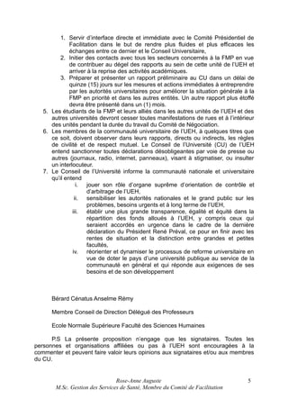 1. Servir d’interface directe et immédiate avec le Comité Présidentiel de
Facilitation dans le but de rendre plus fluides et plus efficaces les
échanges entre ce dernier et le Conseil Universitaire,
2. Initier des contacts avec tous les secteurs concernés à la FMP en vue
de contribuer au dégel des rapports au sein de cette unité de l’UEH et
arriver à la reprise des activités académiques.
3. Préparer et présenter un rapport préliminaire au CU dans un délai de
quinze (15) jours sur les mesures et actions immédiates à entreprendre
par les autorités universitaires pour améliorer la situation générale à la
FMP en priorité et dans les autres entités. Un autre rapport plus étoffé
devra être présenté dans un (1) mois.
5. Les étudiants de la FMP et leurs alliés dans les autres unités de l’UEH et des
autres universités devront cesser toutes manifestations de rues et à l’intérieur
des unités pendant la durée du travail du Comité de Négociation.
6. Les membres de la communauté universitaire de l’UEH, à quelques titres que
ce soit, doivent observer dans leurs rapports, directs ou indirects, les règles
de civilité et de respect mutuel. Le Conseil de l’Université (CU) de l’UEH
entend sanctionner toutes déclarations désobligeantes par voie de presse ou
autres (journaux, radio, internet, panneaux), visant à stigmatiser, ou insulter
un interlocuteur.
7. Le Conseil de l’Université informe la communauté nationale et universitaire
qu’il entend
i. jouer son rôle d’organe suprême d’orientation de contrôle et
d’arbitrage de l’UEH,
ii. sensibiliser les autorités nationales et le grand public sur les
problèmes, besoins urgents et à long terme de l’UEH,
iii. établir une plus grande transparence, égalité et équité dans la
répartition des fonds alloués à l’UEH, y compris ceux qui
seraient accordés en urgence dans le cadre de la dernière
déclaration du Président René Préval, ce pour en finir avec les
rentes de situation et la distinction entre grandes et petites
facultés,
iv. réorienter et dynamiser le processus de reforme universitaire en
vue de doter le pays d’une université publique au service de la
communauté en général et qui réponde aux exigences de ses
besoins et de son développement

Bérard Cénatus Anselme Rémy
Membre Conseil de Direction Délégué des Professeurs
Ecole Normale Supérieure Faculté des Sciences Humaines
P.S La présente proposition n’engage que les signataires. Toutes les
personnes et organisations affiliées ou pas à l’UEH sont encouragées à la
commenter et peuvent faire valoir leurs opinions aux signataires et/ou aux membres
du CU.

Rose-Anne Auguste
M.Sc. Gestion des Services de Santé, Membre du Comité de Facilitation

5

 
