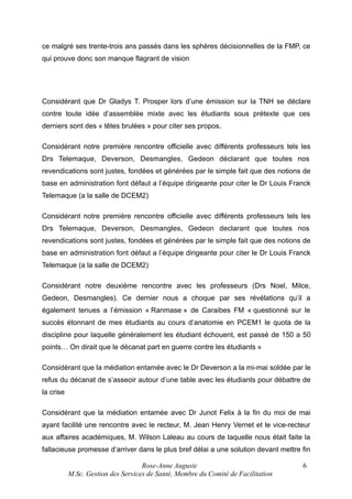 ce malgré ses trente-trois ans passés dans les sphères décisionnelles de la FMP, ce
qui prouve donc son manque flagrant de vision

Considérant que Dr Gladys T. Prosper lors d’une émission sur la TNH se déclare
contre toute idée d’assemblée mixte avec les étudiants sous prétexte que ces
derniers sont des « têtes brulées » pour citer ses propos.
Considérant notre première rencontre officielle avec différents professeurs tels les
Drs Telemaque, Deverson, Desmangles, Gedeon déclarant que toutes nos
revendications sont justes, fondées et générées par le simple fait que des notions de
base en administration font défaut a l’équipe dirigeante pour citer le Dr Louis Franck
Telemaque (a la salle de DCEM2)
Considérant notre première rencontre officielle avec différents professeurs tels les
Drs Telemaque, Deverson, Desmangles, Gedeon declarant que toutes nos
revendications sont justes, fondées et générées par le simple fait que des notions de
base en administration font défaut a l’équipe dirigeante pour citer le Dr Louis Franck
Telemaque (a la salle de DCEM2)
Considérant notre deuxième rencontre avec les professeurs (Drs Noel, Milce,
Gedeon, Desmangles). Ce dernier nous a choque par ses révélations qu’il a
également tenues a l’émission « Ranmase » de Caraibes FM « questionné sur le
succès étonnant de mes étudiants au cours d’anatomie en PCEM1 le quota de la
discipline pour laquelle généralement les étudiant échouent, est passé de 150 a 50
points… On dirait que le décanat part en guerre contre les étudiants »
Considérant que la médiation entamée avec le Dr Deverson a la mi-mai soldée par le
refus du décanat de s’asseoir autour d’une table avec les étudiants pour débattre de
la crise
Considérant que la médiation entamée avec Dr Junot Felix à la fin du moi de mai
ayant facilité une rencontre avec le recteur, M. Jean Henry Vernet et le vice-recteur
aux affaires académiques, M. Wilson Laleau au cours de laquelle nous était faite la
fallacieuse promesse d’arriver dans le plus bref délai a une solution devant mettre fin
Rose-Anne Auguste
M.Sc. Gestion des Services de Santé, Membre du Comité de Facilitation

6

 