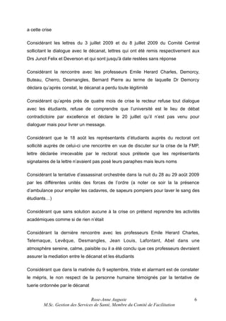 a cette crise
Considérant les lettres du 3 juillet 2009 et du 8 juillet 2009 du Comité Central
sollicitant le dialogue avec le décanat, lettres qui ont été remis respectivement aux
Drs Junot Felix et Deverson et qui sont jusqu'à date restées sans réponse
Considérant la rencontre avec les professeurs Emile Herard Charles, Demorcy,
Buteau, Cherro, Desmangles, Bernard Pierre au terme de laquelle Dr Demorcy
déclara qu’après constat, le décanat a perdu toute légitimité
Considérant qu’après près de quatre mois de crise le recteur refuse tout dialogue
avec les étudiants, refuse de comprendre que l’université est le lieu de débat
contradictoire par excellence et déclare le 20 juillet qu’il n’est pas venu pour
dialoguer mais pour livrer un message.
Considérant que le 18 août les représentants d’étudiants auprès du rectorat ont
sollicité auprès de celui-ci une rencontre en vue de discuter sur la crise de la FMP,
lettre déclarée irrecevable par le rectorat sous prétexte que les représentants
signataires de la lettre n’avaient pas posé leurs paraphes mais leurs noms
Considérant la tentative d’assassinat orchestrée dans la nuit du 28 au 29 août 2009
par les différentes unités des forces de l’ordre (a noter ce soir la la présence
d’ambulance pour empiler les cadavres, de sapeurs pompiers pour laver le sang des
étudiants…)
Considérant que sans solution aucune à la crise on prétend reprendre les activités
académiques comme si de rien n’était
Considérant la dernière rencontre avec les professeurs Emile Herard Charles,
Telemaque, Levêque, Desmangles, Jean Louis, Lafontant, Abel dans une
atmosphère sereine, calme, paisible ou il a été conclu que ces professeurs devraient
assurer la mediation entre le décanat et les étudiants
Considérant que dans la matinée du 9 septembre, triste et alarmant est de constater
le mépris, le non respect de la personne humaine témoignés par la tentative de
tuerie ordonnée par le décanat
Rose-Anne Auguste
M.Sc. Gestion des Services de Santé, Membre du Comité de Facilitation

6

 