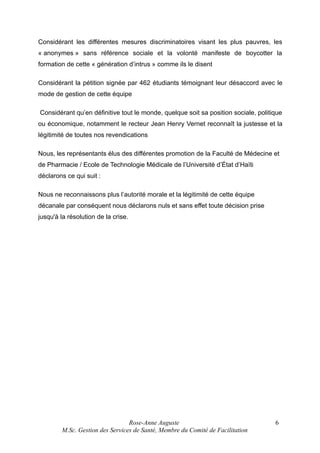 Considérant les différentes mesures discriminatoires visant les plus pauvres, les
« anonymes » sans référence sociale et la volonté manifeste de boycotter la
formation de cette « génération d’intrus » comme ils le disent
Considérant la pétition signée par 462 étudiants témoignant leur désaccord avec le
mode de gestion de cette équipe
Considérant qu’en définitive tout le monde, quelque soit sa position sociale, politique
ou économique, notamment le recteur Jean Henry Vernet reconnaît la justesse et la
légitimité de toutes nos revendications
Nous, les représentants élus des différentes promotion de la Faculté de Médecine et
de Pharmacie / Ecole de Technologie Médicale de l’Université d’État d’Haïti
déclarons ce qui suit :
Nous ne reconnaissons plus l’autorité morale et la légitimité de cette équipe
décanale par conséquent nous déclarons nuls et sans effet toute décision prise
jusqu'à la résolution de la crise.

Rose-Anne Auguste
M.Sc. Gestion des Services de Santé, Membre du Comité de Facilitation

6

 