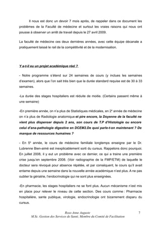 Il nous est donc un devoir 7 mois après, de rappeler dans ce document les
problèmes de la Faculté de médecine et surtout les vraies raisons qui nous ont
pousse à observer un arrêt de travail depuis le 27 avril 2009.
La faculté de médecine ces deux dernières années, avec cette équipe décanale a
pratiquement laissé le rail de la compétitivité et de la modernisation.

Y a-t-il eu un projet académique réel ?
- Notre programme s’étend sur 24 semaines de cours (y inclues les semaines
d’examen), alors que l’on sait très bien que la durée standard requise est de 30 à 33
semaines.
-La durée des stages hospitaliers est réduite de moitie. (Certains passent même à
une semaine)
-En première année, on n’a plus de Statistiques médicales, en 2e année de médecine
on n’a plus de Radiologie anatomique et pire encore, la Doyenne de la faculté ne
vient plus dispenser depuis 2 ans, son cours de T.P d’Histologie ou encore
celui d’ana-pathologie digestive en DCEM2.De quoi parle-t-on maintenant ? De
manque de ressources humaines ?
- En 5e année, le cours de médecine familiale longtemps enseigne par le Dr.
Lubrenne Bien-aimé est inexplicablement sorti du cursus. Rappelons donc pourquoi.
En juillet 2008, il y eut un problème avec ce dernier, ce qui a traine une première
crise jusqu’en septembre 2008. (Voir radiographie de la FMP/ETM) de laquelle le
docteur sera révoqué pour absence répétée, et par conséquent, le cours qu’il avait
entame depuis une semaine dans la nouvelle année académique n’est plus. A ne pas
oublier la gériatrie, l’endocrinologie qui ne sont plus enseignées.
-En pharmacie, les stages hospitaliers ne se font plus. Aucun mécanisme n’est mis
en place pour relever le niveau de cette section. Des cours comme : Pharmacie
hospitalière, sante publique, virologie, endocrinologie ont bizarrement disparu du
cursus.
Rose-Anne Auguste
M.Sc. Gestion des Services de Santé, Membre du Comité de Facilitation

7

 