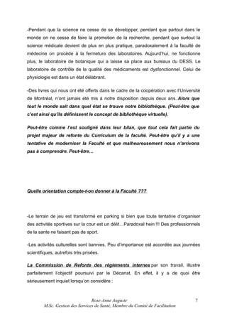 -Pendant que la science ne cesse de se développer, pendant que partout dans le
monde on ne cesse de faire la promotion de la recherche, pendant que surtout la
science médicale devient de plus en plus pratique, paradoxalement à la faculté de
médecine on procède à la fermeture des laboratoires. Aujourd’hui, ne fonctionne
plus, le laboratoire de botanique qui a laisse sa place aux bureaux du DESS. Le
laboratoire de contrôle de la qualité des médicaments est dysfonctionnel. Celui de
physiologie est dans un état délabrant.
-Des livres qui nous ont été offerts dans le cadre de la coopération avec l’Université
de Montréal, n’ont jamais été mis à notre disposition depuis deux ans. Alors que
tout le monde sait dans quel état se trouve notre bibliothèque. (Peut-être que
c’est ainsi qu’ils définissent le concept de bibliothèque virtuelle).
Peut-être comme l’est souligné dans leur bilan, que tout cela fait partie du
projet majeur de refonte du Curriculum de la faculté. Peut-être qu’il y a une
tentative de moderniser la Faculté et que malheureusement nous n’arrivons
pas à comprendre. Peut-être…

Quelle orientation compte-t-on donner à la Faculté ???

-Le terrain de jeu est transformé en parking si bien que toute tentative d’organiser
des activités sportives sur la cour est un délit…Paradoxal hein !!! Des professionnels
de la sante ne faisant pas de sport.
-Les activités culturelles sont bannies. Peu d’importance est accordée aux journées
scientifiques, autrefois très prisées.
La Commission de Refonte des règlements internes par son travail, illustre
parfaitement l’objectif poursuivi par le Décanat. En effet, il y a de quoi être
sérieusement inquiet lorsqu’on considère :

Rose-Anne Auguste
M.Sc. Gestion des Services de Santé, Membre du Comité de Facilitation

7

 
