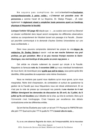 N e s o y o n s p a s c o m p l i c e s d e c e t t e t e n t a t i v e d’exclusion
socioprofessionnelle à peine voilée : « L’internat est possible avec 40
personnes. » comme l’avait dit La Doyenne, Dr. Gladys Prosper… (À noter
également le règlement visant a empêcher toute personne ayant un handicap
physique à fréquenter la faculté)
Lorsque l’article 122 (page 42) stipule que : « …au surplus sera ouvert au Décanat
un dossier confidentiel dans lequel seront consignées les différentes observations
relatives au comportement de l’étudiant durant son passage à la Faculté… Dossier
qui peut-être communiqué à la demande d’autres Centres Universitaires sur une
base confidentielle. »
Donc nous pouvons comprendre clairement les propos du vice doyen de
médecine, Dr. Dodley Sévère à savoir : « si se nan mache Salomon nou pral
profese, pa gen pwoblem. Men si se pou travese frontyè menmm la SaintDomingue, nou met kontinye di aba paske se avem nap jwenn. »
Cet article ne s’écarte nullement du courant qui circule à la Faculté.
Rappelons la fameuse note du 3 novembre 2008 qui nous interdisait formellement
de nous réunir, de revendiquer pour quelle que soit la raison, sous peine après être
identifiés, d’être passibles de suspension voire même d’exclusion.
Nous ne mentons pas quand nous répétons qu’on nous ignore, qu’on nous
marginalise. Notre droit d’expression, de contestation et surtout de questionner la
gestion de la Faculté que nous fréquentons nous est refusé arbitrairement. Et ce
n’est pas la note de presse qui convoquait nos parents à une réunion le 4 mai
2009(en témoignent les demandes de discussion du 29 avril, du 3 juillet, du 8
juillet qu’ils ont boudées) pour débattre de la crise, qui dira le contraire. Alors qu’à
l’Université c’est l’andragogie. C’est l’espace par excellence des débats
contradictoires entre les différentes entités.
Qu’ont fait les Étudiants pour subir un tel sort ??? Pourquoi la FMP/ETM doitelle périr ??? Quel est le plan ??? A quelle fin ??? L’avenir dira le reste…

Il y a eu une absence flagrante de vision, de l’irresponsabilité, de la mauvaise
Rose-Anne Auguste
M.Sc. Gestion des Services de Santé, Membre du Comité de Facilitation

7

 