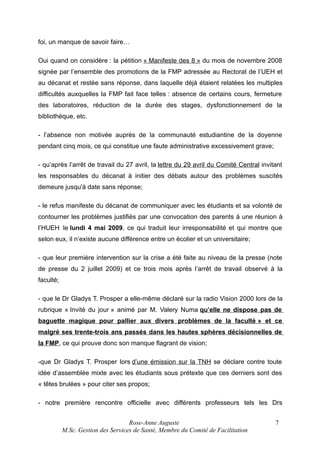 foi, un manque de savoir faire…
Oui quand on considère : la pétition « Manifeste des 8 » du mois de novembre 2008
signée par l’ensemble des promotions de la FMP adressée au Rectorat de l’UEH et
au décanat et restée sans réponse, dans laquelle déjà étaient relatées les multiples
difficultés auxquelles la FMP fait face telles : absence de certains cours, fermeture
des laboratoires, réduction de la durée des stages, dysfonctionnement de la
bibliothèque, etc.
- l’absence non motivée auprès de la communauté estudiantine de la doyenne
pendant cinq mois, ce qui constitue une faute administrative excessivement grave;
- qu’après l’arrêt de travail du 27 avril, la lettre du 29 avril du Comité Central invitant
les responsables du décanat à initier des débats autour des problèmes suscités
demeure jusqu'à date sans réponse;
- le refus manifeste du décanat de communiquer avec les étudiants et sa volonté de
contourner les problèmes justifiés par une convocation des parents à une réunion à
l’HUEH le lundi 4 mai 2009, ce qui traduit leur irresponsabilité et qui montre que
selon eux, il n’existe aucune différence entre un écolier et un universitaire;
- que leur première intervention sur la crise a été faite au niveau de la presse (note
de presse du 2 juillet 2009) et ce trois mois après l’arrêt de travail observé à la
faculté;
- que le Dr Gladys T. Prosper a elle-même déclaré sur la radio Vision 2000 lors de la
rubrique « Invité du jour » animé par M. Valery Numa qu’elle ne dispose pas de
baguette magique pour pallier aux divers problèmes de la faculté » et ce
malgré ses trente-trois ans passés dans les hautes sphères décisionnelles de
la FMP, ce qui prouve donc son manque flagrant de vision;
-que Dr Gladys T. Prosper lors d’une émission sur la TNH se déclare contre toute
idée d’assemblée mixte avec les étudiants sous prétexte que ces derniers sont des
« têtes brulées » pour citer ses propos;
- notre première rencontre officielle avec différents professeurs tels les Drs
Rose-Anne Auguste
M.Sc. Gestion des Services de Santé, Membre du Comité de Facilitation

7

 