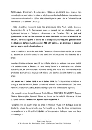 Télémaque, Deverson, Desmangles, Gédéon déclarant que toutes nos
revendications sont justes, fondées et générées par le simple fait que des notions de
base en administration font défaut à l’équipe dirigeante, pour citer le Dr Louis Franck
Télémaque (à la salle de DCEM2) ;
- notre deuxième rencontre avec les professeurs (Drs Noel, Milcé, Gédéon,
Desmangles).Où le Dr Desmangles nous a choqué par les révélations qu’il a
également tenues à l’émission « Ranmase » de Caraïbes FM : «

j’ai été

questionné sur le succès étonnant de mes étudiants au cours d’anatomie en
PCEM1, par conséquent, le quota de la discipline pour laquelle généralement
les étudiants échouent, est passé de 150 à 50 points… On dirait que le décanat
part en guerre contre les étudiants »
- que la médiation entamée avec le Dr Deverson à la mi-mai est soldée par le refus
du décanat de s’asseoir autour d’une table avec les étudiants pour débattre de la
crise;
-que la médiation entamée avec Dr Junot Félix à la fin du mois de mai ayant facilité
une rencontre avec le Recteur, M. Jean Henry Vernet et le vice-recteur aux affaires
académiques, M. Wilson Laleau au cours de laquelle, nous était faite la fallacieuse
promesse d’arriver dans le plus bref délai à une solution devant mettre fin à cette
crise;
-les lettres du 3 juillet 2009 et du 8 juillet 2009 du Comité Central sollicitant le
dialogue avec le décanat, lettres qui ont été remises respectivement aux Drs Junot
Félix et Aristobule DEVERSON et qui sont jusqu'à date restées sans réponse;
- la rencontre avec les professeurs Emile Hérard CHARLES, DEMORCY, Buteau,
Cherro, Desmangles, Bernard Pierre au terme de laquelle Dr Demorcy déclara
qu’après constat, « le décanat a perdu toute légitimité. »
-qu’après près de quatre mois de crise le Recteur refuse tout dialogue avec les
étudiants, refuse de comprendre que l’université est le lieu de débat contradictoire
par excellence et a déclaré le 20 juillet « n’être pas venu dialoguer mais pour livrer
un message »;

Rose-Anne Auguste
M.Sc. Gestion des Services de Santé, Membre du Comité de Facilitation

7

 