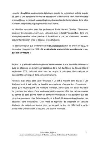 - que le 18 août les représentants d’étudiants auprès du rectorat ont sollicité auprès
de celui-ci une rencontre en vue de discuter sur la crise de la FMP, lettre déclarée
irrecevable par le rectorat sous prétexte que les représentants signataires de la lettre
n’avaient pas posé leurs paraphes mais leurs noms;
-la dernière rencontre avec les professeurs Emile Herard Charles, Télémaque,
Leveque, Desmangles, Jean Louis, Lafontant, Abel le lundi 7 septembre, dans une
atmosphère sereine, calme, paisible où il a été conclu que ces professeurs devraient
assurer la médiation entre le décanat et les étudiants;
-la déclaration plus que tendancieuse du Dr. Mallebranche sur les ondes de RFM, le
dimanche 13 septembre 2009 « Si les étudiants sortent victorieux de cette crise,
que la FMP meure »

Et puis…il y a eu ces dernières gouttes d’huile versées sur le feu de la mobilisation
avec les attaques, les tentatives d’assassinat de la nuit du 28 août au 29 août et du 9
septembre 2009, bafouant ainsi tous les acquis et principes démocratiques et
traduisant le non respect de la personne humaine.
Pourquoi avoir choisi cette voie ? Pourquoi ? Où est la moralité dans tout ça ? Les
étudiants sont à tort traités de bandits, de menteurs, d’incapables, d’immatures…
parce qu’ils revendiquent une meilleure formation, parce qu’ils font savoir leur rêve
de grandeur, leur vision d’une faculté compétitive pouvant offrir des cadres modèles
au service de cette pauvre nation au combien courageuse. Il faut souligner que ces
récents événements n’ont fait qu’approfondir le fossé dû à cause de cette crise. Les
séquelles sont inoubliables. C’est triste et hypocrite de diaboliser de vaillants
étudiants, de patriotiques jeunes gens, qui au péril de leur vie défendent le projet
d’une autre Université afin d’aboutir à une société renforcée.

Rose-Anne Auguste
M.Sc. Gestion des Services de Santé, Membre du Comité de Facilitation

7

 