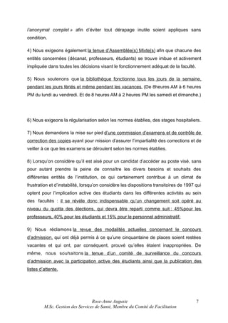 l’anonymat complet » afin d’éviter tout dérapage inutile soient appliques sans
condition.
4) Nous exigeons également la tenue d’Assemblée(s) Mixte(s) afin que chacune des
entités concernées (décanat, professeurs, étudiants) se trouve imbue et activement
impliquée dans toutes les décisions visant le fonctionnement adéquat de la faculté.
5) Nous soutenons que la bibliothèque fonctionne tous les jours de la semaine,
pendant les jours fériés et même pendant les vacances. (De 8heures AM à 6 heures
PM du lundi au vendredi. Et de 8 heures AM à 2 heures PM les samedi et dimanche.)

6) Nous exigeons la régularisation selon les normes établies, des stages hospitaliers.
7) Nous demandons la mise sur pied d’une commission d’examens et de contrôle de
correction des copies ayant pour mission d’assurer l’impartialité des corrections et de
veiller à ce que les examens se déroulent selon les normes établies.
8) Lorsqu’on considère qu’il est aisé pour un candidat d’accéder au poste visé, sans
pour autant prendre la peine de connaître les divers besoins et souhaits des
différentes entités de l’institution, ce qui certainement contribue à un climat de
frustration et d’instabilité, lorsqu’on considère les dispositions transitoires de 1997 qui
optent pour l’implication active des étudiants dans les différentes activités au sein
des facultés : il se révèle donc indispensable qu’un changement soit opéré au
niveau du quotta des élections, qui devra être reparti comme suit : 45%pour les
professeurs, 40% pour les étudiants et 15% pour le personnel administratif.
9) Nous réclamons la revue des modalités actuelles concernant le concours
d’admission, qui ont déjà permis à ce qu’une cinquantaine de places soient restées
vacantes et qui ont, par conséquent, prouvé qu’elles étaient inappropriées. De
même, nous souhaitons la tenue d’un comité de surveillance du concours
d’admission avec la participation active des étudiants ainsi que la publication des
listes d’attente.

Rose-Anne Auguste
M.Sc. Gestion des Services de Santé, Membre du Comité de Facilitation

7

 