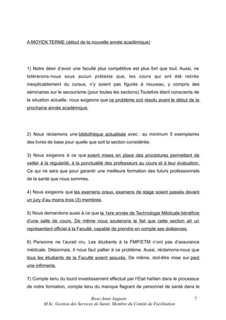 A MOYEN TERME (début de la nouvelle année académique)

1) Notre désir d’avoir une faculté plus compétitive est plus fort que tout. Aussi, ne
tolérerons-nous sous aucun prétexte que, les cours qui ont été retirés
inexplicablement du cursus, n’y soient pas figurés à nouveau, y compris des
séminaires sur le secourisme (pour toutes les sections).Toutefois étant conscients de
la situation actuelle, nous exigeons que ce problème soit résolu avant le début de la
prochaine année académique.

2) Nous réclamons une bibliothèque actualisée avec : au minimum 5 exemplaires
des livres de base pour quelle que soit la section considérée.
3) Nous exigeons à ce que soient mises en place des procédures permettant de
veiller à la régularité, à la ponctualité des professeurs au cours et à leur évaluation.
Ce qui ne sera que pour garantir une meilleure formation des futurs professionnels
de la santé que nous sommes.
4) Nous exigeons que les examens oraux, examens de stage soient passés devant
un jury d’au moins trois (3) membres.
5) Nous demandons aussi à ce que la 1ere année de Technologie Médicale bénéficie
d’une salle de cours. De même nous soutenons le fait que cette section ait un
représentant officiel à la Faculté, capable de prendre en compte ses doléances.
6) Personne ne l’aurait cru. Les étudiants à la FMP/ETM n’ont pas d’assurance
médicale. Désormais, il nous faut pallier à ce problème. Aussi, réclamons-nous que
tous les étudiants de la Faculté soient assurés. De même, doit-être mise sur pied
une infirmerie.
7) Compte tenu du lourd investissement effectué par l’Etat haïtien dans le processus
de notre formation, compte tenu du manque flagrant de personnel de santé dans le
Rose-Anne Auguste
M.Sc. Gestion des Services de Santé, Membre du Comité de Facilitation

7

 