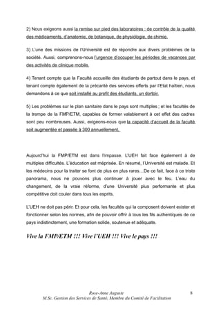 2) Nous exigeons aussi la remise sur pied des laboratoires : de contrôle de la qualité
des médicaments, d’anatomie, de botanique, de physiologie, de chimie.
3) L’une des missions de l’Université est de répondre aux divers problèmes de la
société. Aussi, comprenons-nous l’urgence d’occuper les périodes de vacances par
des activités de clinique mobile.
4) Tenant compte que la Faculté accueille des étudiants de partout dans le pays, et
tenant compte également de la précarité des services offerts par l’Etat haïtien, nous
demandons à ce que soit installé au profit des étudiants, un dortoir.
5) Les problèmes sur le plan sanitaire dans le pays sont multiples ; et les facultés de
la trempe de la FMP/ETM, capables de former valablement à cet effet des cadres
sont peu nombreuses. Aussi, exigeons-nous que la capacité d’accueil de la faculté
soit augmentée et passée à 300 annuellement.

Aujourd’hui la FMP/ETM est dans l’impasse. L’UEH fait face également à de
multiples difficultés. L’éducation est méprisée. En résumé, l’Université est malade. Et
les médecins pour la traiter se font de plus en plus rares…De ce fait, face à ce triste
panorama, nous ne pouvons plus continuer à jouer avec le feu. L’eau du
changement, de la vraie réforme, d’une Université plus performante et plus
compétitive doit couler dans tous les esprits.
L’UEH ne doit pas périr. Et pour cela, les facultés qui la composent doivent exister et
fonctionner selon les normes, afin de pouvoir offrir à tous les fils authentiques de ce
pays indistinctement, une formation solide, soutenue et adéquate.

Vive la FMP/ETM !!! Vive l’UEH !!! Vive le pays !!!

Rose-Anne Auguste
M.Sc. Gestion des Services de Santé, Membre du Comité de Facilitation

8

 