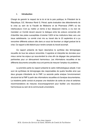 I.

Introduction

Chargé de garantir le respect de la loi et de la paix publique, le Président de la
République, S.E. Monsieur René G. Préval, après évaluation des débordements de
la crise au sein de la Faculté de Médecine et de Pharmacie (FMP) où les
interlocuteurs n’ont pu mettre un terme à leur désaccord interne, a cru bon de
mandater un Comité devant assurer le dialogue entre les acteurs concernés afin
d’identifier des pistes susceptibles d’orienter l’UEH et les institutions liées vers une
issue satisfaisante. Le comité s’est mis au travail dès le 23 septembre et a pu
rencontrer différents acteurs clés dans un souci de favoriser un dégel graduel de la
crise. Ce rapport a été élaboré pour rendre compte du travail accompli.
Ce rapport présente de façon descriptive la synthèse des témoignages
recueillis de tous les acteurs rencontrés. Il apprécie et interprète les données pour
mieux cerner les enjeux qui sous-tendent la crise afin de dégager des perspectives
pertinentes pour un dénouement harmonieux. Les informations recueillies et les
différents documents consultés nous ont permis de mesurer l’ampleur du problème.
La première partie du rapport présente le cadre méthodologique adopté. Il est
suivi de synthèses de témoignages des responsables de quatre facultés ainsi que
deux groupes d’étudiants de la FMP. La seconde partie analyse l’environnement
structurel de la FMP à partir des informations recueillies et d’analyse documentaires.
La troisième partie conclut et propose une résolution de sortie de crise et certaines
recommandations de mesures d’accompagnement pour faciliter une réouverture
harmonieuse au sein de la communauté universitaire.

Rose-Anne Auguste
M.Sc. Gestion des Services de Santé, Membre du Comité de Facilitation

9

 